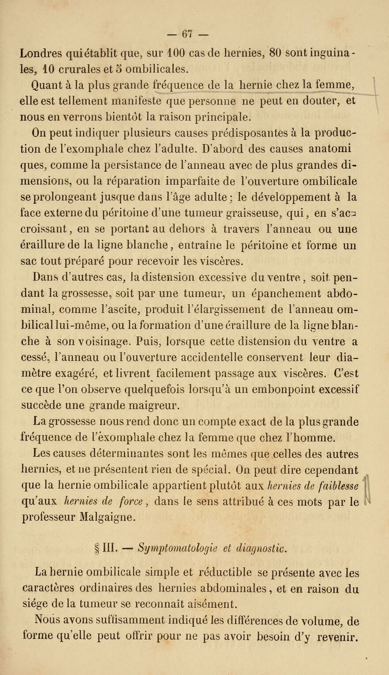 Londres qui établit que, sur 100 cas de hernies, 80 sont inguina- les, 10 crurales et o ombilicales. Quant à la plus grande fréquence de la hernie chez la femme, elle est tellement manifeste que personne ne peut en douter, et nous en verrons bientôt la raison principale. On peut indiquer plusieurs causes prédisposantes à la produc- tion de l'exomphale chez l'adulte. D'abord des causes anatomi ques, comme la persistance de l'anneau avec de plus grandes di- mensions, ou la réparation imparfaite de l'ouverture ombilicale se prolongeant jusque dans l'âge adulte; le développement à la face externe du péritoine d'une tumeur graisseuse, qui, en s'ac:^ croissant, en se portant au dehors à travers l'anneau ou une éraillure de la ligne blanche, entraîne le péritoine et forme un sac tout préparé pour recevoir les viscères. Dans d'autres cas, ia distension excessive du ventre, soit pen- dant la grossesse, soit par une tumeur, un épanchement abdo- minal, comme l'ascite, produit l'élargissement de l'anneau om- bilical lui-même, ou la formation d'une éraillure de la ligne blan- che à son voisinage. Puis, lorsque cette distension du ventre a cessé, l'anneau ou l'ouverture accidentelle conservent leur dia- mètre exagéré, et livrent facilement passage aux viscères. C'est ce que l'on observe quelquefois lorsqu'à un embonpoint excessif succède une grande maigreur. La grossesse nous rend donc un compte exact de la plus grande fréquence de l'exomphale chez la femme que chez l'homme. Les causes déterminantes sont les mêmes que celles des autres hernies, et ne présentent rien de spécial. On peut dire cependant que la hernie ombilicale appartient plutôt aux hernies de faiblesse qu'aux hernies de force, dans le sens attribué à ces mots par le professeur Malgaigne. IIIL — Symptomatologie et diagnostic. La hernie ombilicale simple et réductible se présente avec les caractères ordinaires des hernies abdominales, et en raison du siège de la tumeur se reconnaît aisément. Nous avons suffisamment indiqué les différences de volume, de forme qu'elle peut offrir pour ne pas avoir besoin d'y revenir.