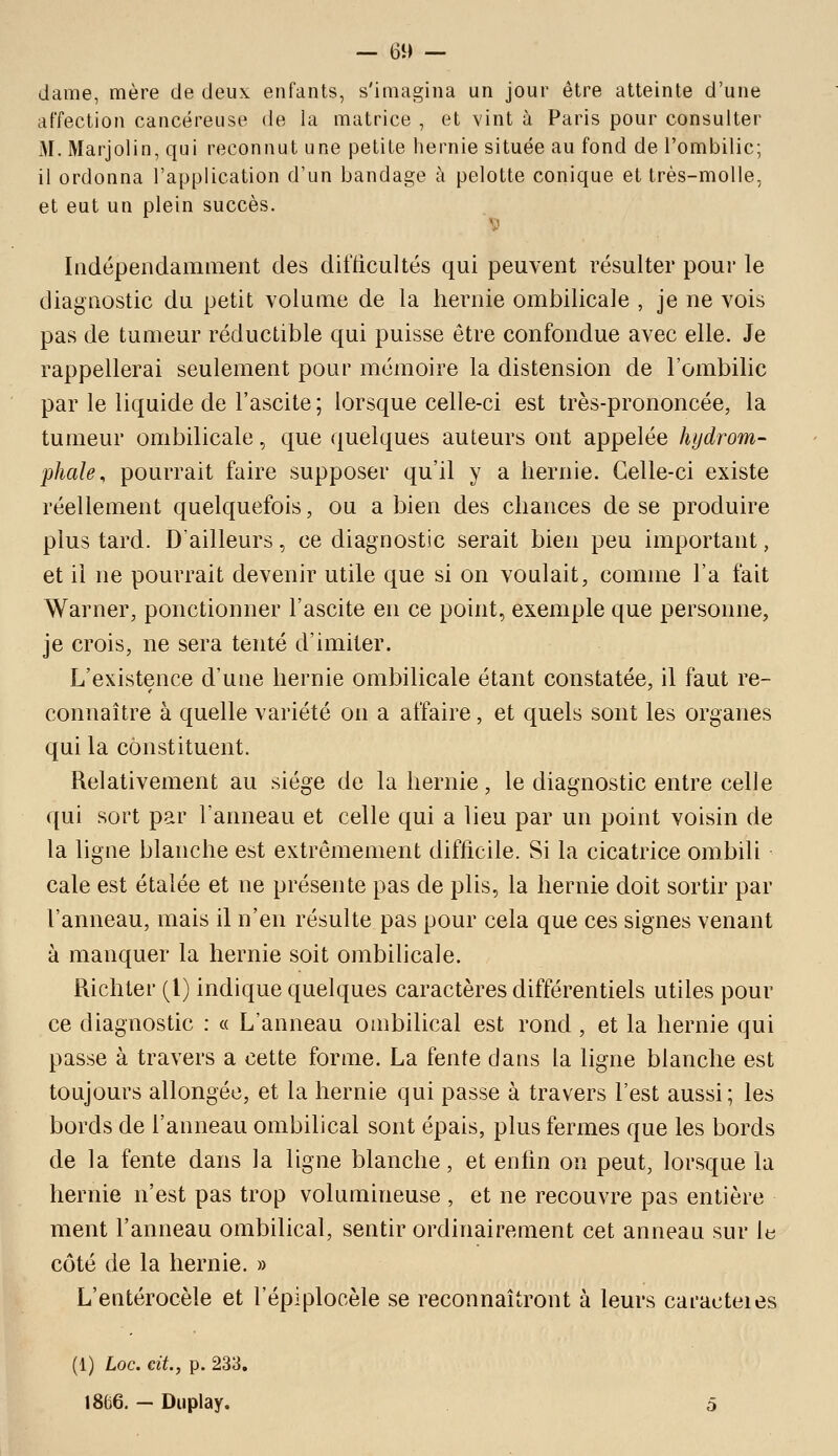 dame, mère de deux enfants, s'imagina un jour être atteinte d'une affection cancéreuse de la matrice , et vint à Paris pour consulter M. Marjolin, qui reconnut une petite hernie située au fond de l'ombilic; il ordonna l'application d'un bandage à pelotte conique et très-molle, et eut un plein succès. V Iiidépendammeiit des difficultés qui peuvent résulter pour le diagnostic du petit volume de la hernie ombilicale , je ne vois pas de tumeur réductible qui puisse être confondue avec elle. Je rappellerai seulement pour mémoire la distension de l'ombilic par le liquide de l'ascite ; lorsque celle-ci est très-prononcée, la tumeur ombilicale, que quelques auteurs ont appelée hydrom- phale, pourrait faire supposer qu'il y a hernie. Celle-ci existe réellement quelquefois, ou a bien des chances de se produire plus tard. D'ailleurs, ce diagnostic serait bien peu important, et il ne pourrait devenir utile que si on voulait, comme l'a fait Warner, ponctionner l'ascite en ce point, exemple que personne, je crois, ne sera tenté d'imiter. L'existence d'une hernie ombilicale étant constatée, il faut re- connaître à quelle variété on a affaire, et quels sont les organes qui la constituent. Relativement au siège de la hernie, le diagnostic entre celle qui sort par l'anneau et celle qui a lieu par un point voisin de la ligne blanche est extrêmement difficile. Si la cicatrice ombili cale est étalée et ne présente pas de plis, la hernie doit sortir par l'anneau, mais il n'en résulte pas pour cela que ces signes venant à manquer la hernie soit ombilicale. Richter (1) indique quelques caractères différentiels utiles pour ce diagnostic : « L'anneau ombilical est rond, et la hernie qui passe à travers a cette forme. La fente dans la ligne blanche est toujours allongée, et la hernie qui passe à travers l'est aussi; les bords de l'anneau ombilical sont épais, plus fermes que les bords de la fente dans la ligne blanche, et enlin on peut, lorsque la hernie n'est pas trop volumineuse , et ne recouvre pas entière ment l'anneau ombilical, sentir ordinairement cet anneau sur ia côté de la hernie. » L'entérocèle et l'épiplocèle se reconnaîtront à leurs caracteies (1) Loc. cit., p. 233. 1866. - Duplay. 5