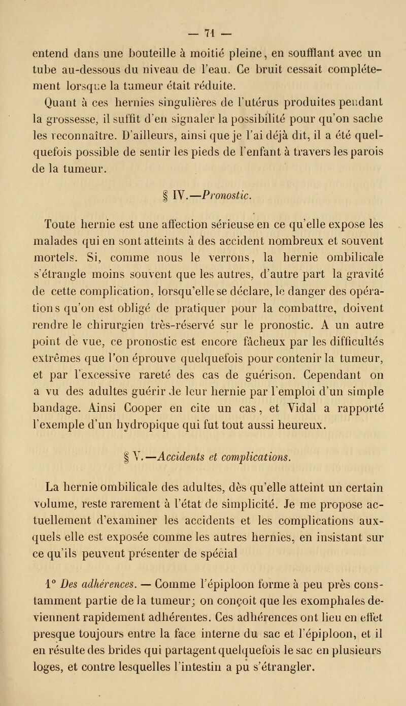 entend dans une bouteille à moitié pleine, en soufflant avec un tube au-dessous du niveau de l'eau. Ce bruit cessait complète- ment lorsque la tumeur était réduite. Quant à ces hernies singulières de l'utérus produites pendant la grossesse, il suffit d'en signaler la possibilité pour qu'on sache les reconnaître. D'ailleurs, ainsi que je l'ai déjà dit, il a été quel- quefois possible de sentir les pieds de l'enfant à travers les parois de la tumeur. I IV.—Pronostic. Toute hernie est une aifection sérieuse en ce qu'elle expose les malades qui en sont atteints à des accident nombreux et souvent mortels. Si, comme nous le verrons, la hernie ombilicale s'étrangle moins souvent que les autres, d'autre part la gravité de cette complication, lorsqu'elle se déclare, le danger des opéra- tions qu'on est obligé de pratiquer pour la combattre, doivent rendre le chirurgien très-réservé sur le pronostic. A un autre point de vue, ce pronostic est encore fâcheux par les difficultés extrêmes que Ton éprouve quelquefois pour contenir la tumeur, et par fexcessive rareté des cas de guérison. Cependant on a vu des adultes guérir de leur hernie par l'emploi d'un simple bandage. Ainsi Cooper en cite un cas, et Vidal a rapporté l'exemple d'un hydropique qui fut tout aussi heureux. I V.—Accidents et complications. La hernie ombilicale des adultes, dès qu'elle atteint un certain volume, reste rarement à l'état de simplicité. Je me propose ac- tuellement d'examiner les accidents et les complications aux- quels elle est exposée comme les autres hernies, en insistant sur ce qu'ils peuvent présenter de spécial 1° Des adhérences. — Comme l'épiploon forme à peu près cons- tamment partie de la tumeur; on conçoit que les exomphales de- viennent rapidement adhérentes. Ces adhérences ont lieu en etfet presque toujours entre la face interne du sac et l'épiploon, et il en résulte des brides qui partagent quelquefois le sac en plusieurs loges, et contre lesquelles l'intestin a pu s'étrangler.