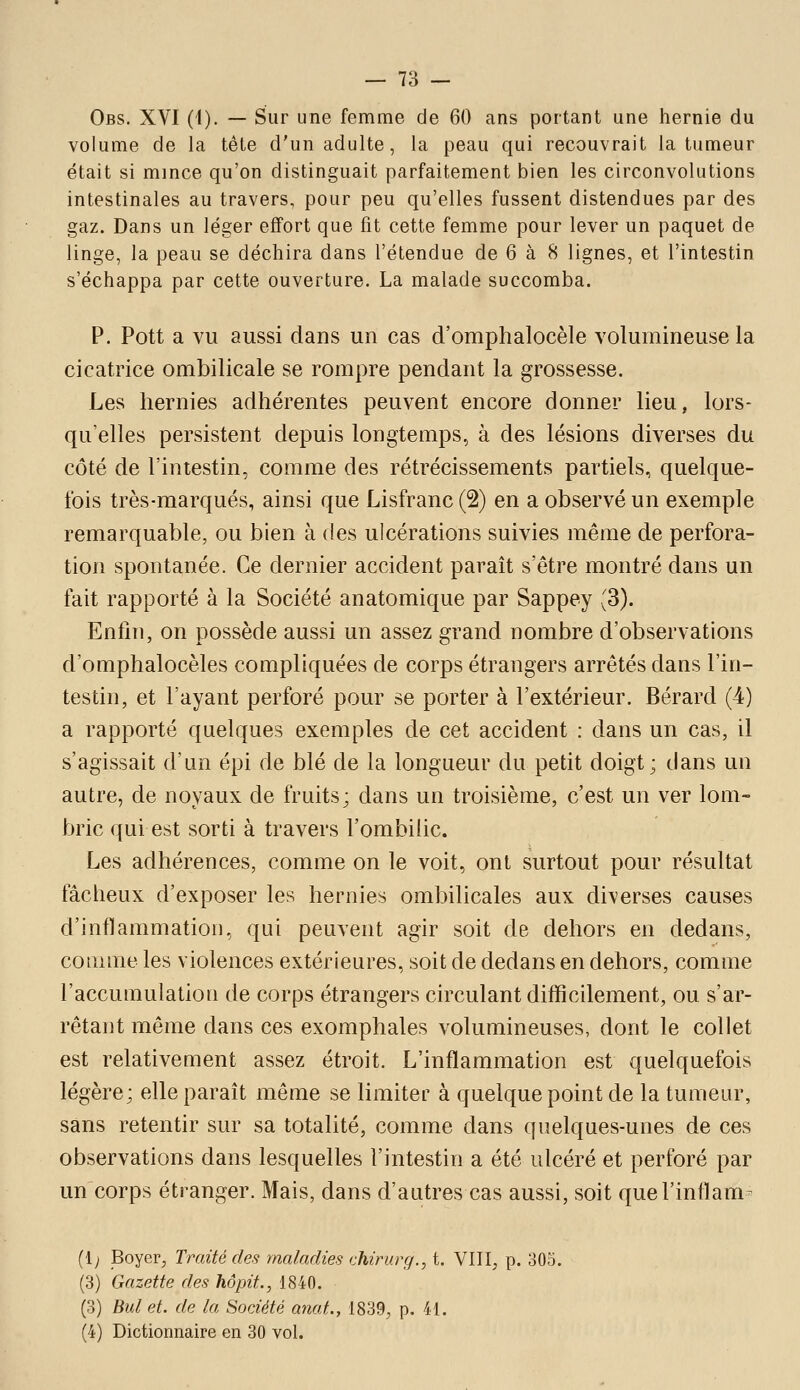 Obs. XVI (I). — Sur une femme de 60 ans portant une hernie du volume de la tête d'un adulte, la peau qui recouvrait la tumeur était si mince qu'on distinguait parfaitement bien les circonvolutions intestinales au travers, pour peu qu'elles fussent distendues par des gaz. Dans un léger effort que fit cette femme pour lever un paquet de linge, la peau se déchira dans l'étendue de 6 à 8 lignes, et l'intestin s'échappa par cette ouverture. La malade succomba. P. Pott a vu aussi dans un cas d'omphalocèle volumineuse la cicatrice ombilicale se rompre pendant la grossesse. Les hernies adhérentes peuvent encore donner lieu, lors- qu'elles persistent depuis longtemps, à des lésions diverses du côté de l'intestin, comme des rétrécissements partiels, quelque- fois très-marqués, ainsi que Lisfranc (2) en a observé un exemple remarquable, ou bien à des ulcérations suivies même de perfora- tion spontanée. Ce dernier accident paraît s'être montré dans un fait rapporté à la Société anatomique par Sappey (3). Enfin, on possède aussi un assez grand nombre d'observations d'omphalocèles compliquées de corps étrangers arrêtés dans l'in- testin, et l'ayant perforé pour se porter à l'extérieur. Bérard (4) a rapporté quelques exemples de cet accident : dans un cas, il s'agissait d'un épi de blé de la longueur du petit doigt; dans un autre, de noyaux de fruits; dans un troisième, c'est un ver lom- bric qui est sorti à travers l'ombilic. Les adhérences, comme on le voit, ont surtout pour résultat fâcheux d'exposer les hernies ombilicales aux diverses causes d'inflammation, qui peuvent agir soit de dehors en dedans, comme les violences extérieures, soit de dedans en dehors, comme l'accumulation de corps étrangers circulant difficilement, ou s'ar- rêtant même dans ces exomphales volumineuses, dont le collet est relativement assez étroit. L'inflammation est quelquefois légère; elle paraît même se limiter à quelque point de la tumeur, sans retentir sur sa totalité, comme dans quelques-unes de ces observations dans lesquelles l'intestin a été ulcéré et perforé par un corps étranger. Mais, dans d'autres cas aussi, soit quel'inflam- (1; Boyer, Traité des maladies chirurg., t. VIII, p. 305. (3) Gazette des hôpit., 1840. (3) Bid et. de la Société anat., 1839, p. 41. (4) Dictionnaire en 30 vol.