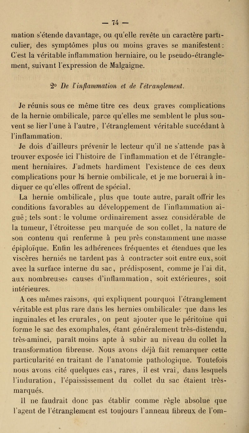 mation s'étende davantage, ou qu'elle revête un caractère parti- culier, des symptômes plus ou moins graves se manifestent: C'est la véritable inflammation herniaire, ou le pseudo-étrangle- ment, suivant l'expression de Malgaigne. 2° De l'inflammation et de Vétranglement. Je réunis sous ce même titre ces deux graves complications de la hernie ombilicale, parce qu'elles me semblent le plus sou- vent se lier l'une à l'autre, l'étranglement véritable succédant à l'inflammation. Je dois d'ailleurs prévenir le lecteur qu'il ne s'attende pas à trouver exposée ici l'histoire de Finflammation et de l'étrangle- ment herniaires. J'admets hardiment l'existence de ces deux complications pour k hernie ombilicale, et je me bornerai à in- diquer ce qu'elles olTrent de spécial. La hernie ombilicale, plus que toute autre, paraît oflrir les conditions favorables au développement de l'inflammation ai- guë; tels sont: le volume ordinairement assez considérable de la tumeur, l'étroitesse peu marquée de son collet, la nature de son contenu qui renferme à peu près constamment une masse épiploïque. Enfin les adhérences fréquentes et étendues que les viscères hernies ne tardent pas à contracter soit entre eux, soit avec la surface interne du sac, prédisposent, comme je l'ai dit, aux nombreuses causes d'inflammation, soit extérieures, soit intérieures. A ces mêmes raisons, qui expliquent pourquoi l'étranglement véritable est plus rare dans les hernies ombilicale: que dans les inguinales et les crurales, on peut ajouter que le péritoine qui forme le sac des exomphales, étant généralement très-distendu, très-aminci, parait moins apte à subir au niveau du collet la transformation fibreuse. Nous avons déjà fait remarquer cette particularité en traitant de l'anatomie pathologique. Toutefois nous avons cité quelques cas, rares, il est vrai, dans lesquels l'induration, l'épaississement du collet du sac étaient très- marqués. il ne faudrait donc pas établir comme règle absolue que l'agent de l'étranglement est toujours l'anneau fibreux de l'om-