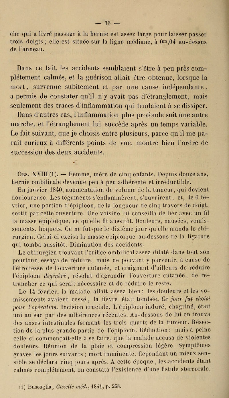 che qui a livré passage à la hernie est assez large pour laisser passer trois doigts ; elle est située sur la ligne médiane, à 0in,04 au-dessus de Tanneau. Dans ce fait, les accidents semblaient s'être à peu près com- plètement calmés, et la guérison allait être obtenue, lorsque la mort, survenue subitement et par une cause indépendante, a permis de constater qu'il n'y avait pas d'étranglement, mais seulement des traces d'inflammation qui tendaient à se dissiper. Dans d'autres cas, linflammation plus profonde suit une autre marche, et l'étranglement lui succède après un temps variable. Le fait suivant, que je choisis entre plusieurs, parce qu'il me pa- raît curieux à différents points de vue, montre bien l'ordre de succession des deux accidents. Obs. XVIII (1). — Femme, mère de cinq enfants. Depuis douze ans, hernie ombilicale devenue peu à peu adhérente et irréductible. En janvier 1840, augmentation de volume de la tumeur, qui devient douloureuse. Les téguments s'enflammèrent, s'ouvrirent, et, le 6 fé- vrier, une portion d'épiploon, de la longueur de cinq travers de doigt, sortit par cette ouverture. Une voisine lui conseilla de lier avec un fil la masse épiploïque, ce qu'elle fit aussitôt. Douleurs, nausées, vomis- sements, hoquets. Ce ne fut que le dixième jour qu'elle manda le chi- rurgien. Celui-ci excisa la masse épiploïque au-dessous de la ligature qui tomba aussitôt. Diminution des accidents. Le chirurgien trouvant Torifice ombilical assez dilaté dans tout son pourtour, essaya de réduire, mais ne pouvant y parvenir, à cause de l'étroitesse de l'ouverture cutanée, et craignant d'ailleurs de réduire l'épiploon dégénéré, résolut d'agrandir l'ouverture cutanée, de re- trancher ce qui serait nécessaire et de réduire le reste. Le 14 février, la malade allait assez bien; les douleurs et les vo- missements avaient cessé, la fièvre était tombée. Ce jour fut choisi pour ropération. Incision cruciale. L'épiploon induré, chagriné, était uni au sac par des adhérences récentes. Au-dessous de lui on trouva des anses intestinales formant les trois quarts de la tumeur. Résec- tion de la plus grande partie de l'épiploon. Réduction ; mais à peine celle-ci commençait-elle à se faire, que la malade accusa de violentes douleurs. Réunion de la plaie et compression légère. Symptômes graves les jours suivants ; mort imminente. Cependant un mieux sen- sible se déclara cinq jours après. A cette époque , les.accidents étant calmés complètement, on constata l'existence d'une fistule stercorale, (1) Buscaglia, Gazette méd., 1841; p. 268.