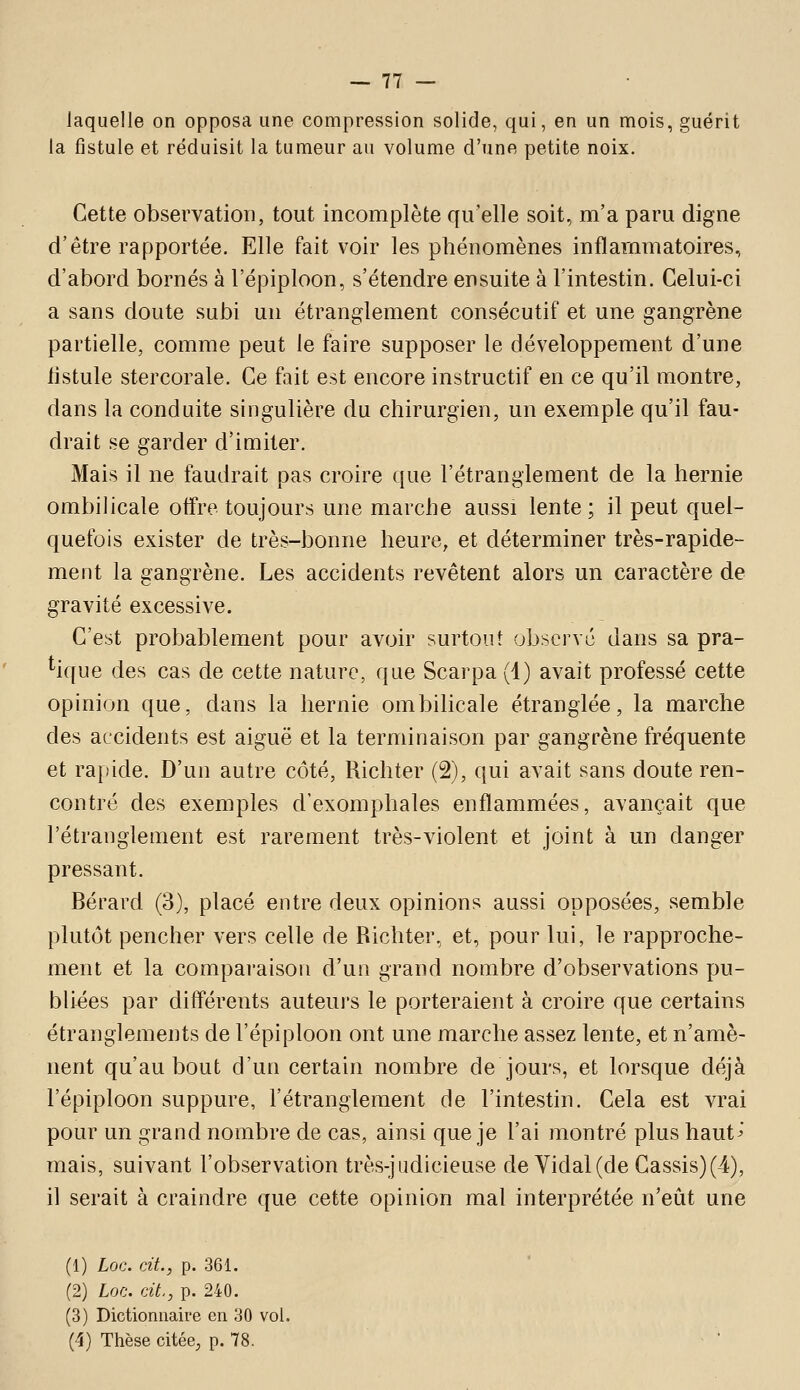 laquelle on opposa une compression solide, qui, en un mois, guérit la fistule et réduisit la tumeur au volume d'une petite noix. Cette observation, tout incomplète qu'elle soit, m'a paru digne d'être rapportée. Elle fait voir les phénomènes inflammatoires, d'abord bornés à l'épiploon, s'étendre ensuite à l'intestin. Celui-ci a sans doute subi un étranglement consécutif et une gangrène partielle, comme peut le faire supposer le développement d'une iistule stercorale. Ce fait est encore instructif en ce qu'il montre, dans la conduite singulière du chirurgien, un exemple qu'il fau- drait se garder d'imiter. Mais il ne faudrait pas croire que l'étranglement de la hernie ombilicale offre toujours une marche aussi lente; il peut quel- quefois exister de très-bonne heure, et déterminer très-rapide- ment la gangrène. Les accidents revêtent alors un caractère de gravité excessive. C'est probablement pour avoir surtout observé dans sa pra- tique des cas de cette nature, que Scarpa (1) avait professé cette opinion que, dans la hernie ombilicale étranglée, la marche des accidents est aiguë et la terminaison par gangrène fréquente et rapide. D'un autre côté, Richter (2), qui avait sans doute ren- contré des exemples d'exomphales enflammées, avançait que l'étranglement est rarement très-violent et joint à un danger pressant. Bérard (3), placé entre deux opinions aussi opposées, semble plutôt pencher vers celle de Richter, et, pour lui, le rapproche- ment et la comparaison d'un grand nombre d'observations pu- bliées par différents auteuj'S le porteraient à croire que certains étranglements de l'épiploon ont une marche assez lente, et n'amè- nent qu'au bout d'un certain nombre de jours, et lorsque déjà l'épiploon suppure, l'étranglement de l'intestin. Cela est vrai pour un grand nombre de cas, ainsi que je l'ai montré plus haut^' mais, suivant l'observation très-judicieuse de Vidal (de Cassis)(4), il serait à craindre que cette opinion mal interprétée n'eût une (1) Loc. rjt., p. 361. (2) Loc. ait,, p. 240. (3) Dictionnaire en 30 vol. (4) Thèse citée, p. 78.