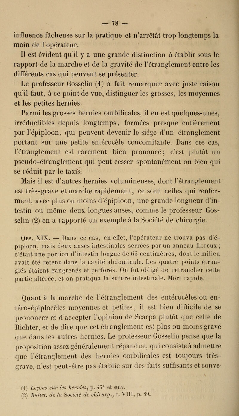 -78 — influence fâcheuse sur la pratique et n'arrêtât trop longtemps la main de l'opérateur. Il est évident qu'il y a une grande distinction à établir sous le rapport de la marche et de la gravité de l'étranglement entre les différents cas qui peuvent se présenter. Le professeur Gosselin (1) a fait remarquer avec juste raison qu'il faut., à ce point de vue, distinguer les grosses, les moyennes et les petites hernies. Parmi les grosses hernies ombilicales, il en est quelques-unes, irréductibles depuis longtemps, formées presque entièrement par l'épiploon, qui peuvent devenir le siège d'un étranglement portant sur une petite entérocèle concomitante. Dans ces cas, l'étranglement est rarement bien prononcé ; c'est plutôt un pseudo-étianglement qui peut cesser spontanément ou bien qui se réduit par le taxis. Mais il est d'autres hernies volumineuses, dont l'étranglement est très-grave et marche rapidement, ce sont celles qui renfer- ment, avec plus ou moins d'épiploon, une grande longueur d'in- testin ou même deux longues anses, comme le professeur Gos- selin (2) en a rapporté un exemple à la Société de chirurgie. Obs. XIX. — Dans ce cas, en effet, l'opérateur ne trouva pas d'é- piploon, mais deux anses intestinales serrées par un anneau fibreux; c'était une portion d'intestin longue de 65 centimètres, dont le milieu avait été retenu dans la cavité abdominale. Les quatre points étran- glés étaient gangrenés et perforés. On fut obligé de retrancher celte partie altérée, et on pratiqua la suture intestinale. Mort rapide. Quant à la marche de l'étranglement des entérocèles ou en- téro-épiplocèles moyennes et petites, il est bien difticile de se prononcer et d'accepter l'opinion de Scarpa plutôt que celle de Richter, et de dire que cet étranglement est plus ou moins grave que dans les autres hernies. Le professeur Gosselin pense que la proposition assez généralement répandue, qui consiste à admettre que l'étranglement des hernies ombilicales est toujours très- grave, n'est peut-être pas établie sur des faits suffisants et conve- i (1) Leçons sur les hernies^ p. 434 et suiv. (2) Bullet. de la Société de chirurg., t. VIII, p. 80.