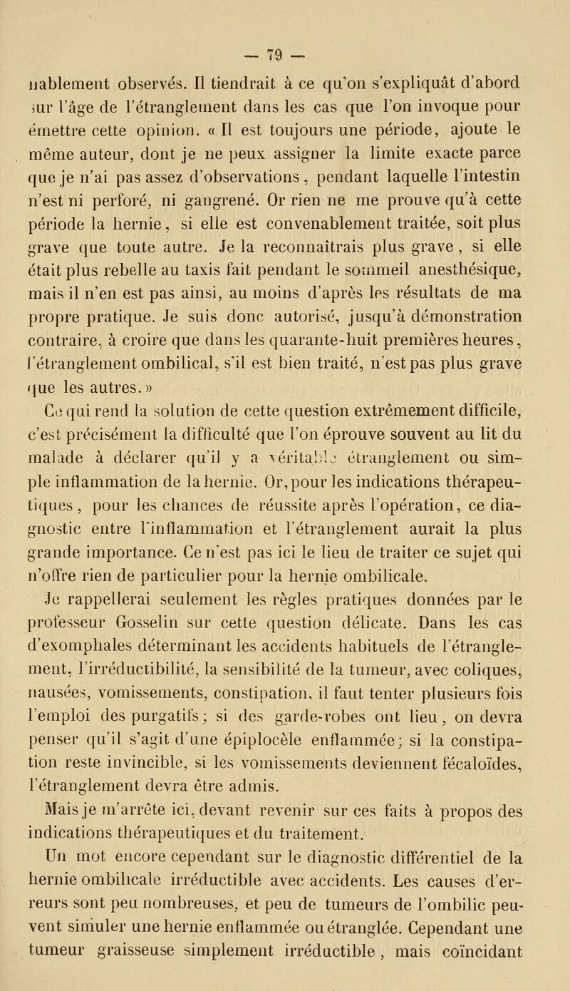 uablement observés. Il tiendrait à ce qu on s'expliquât d'abord jur l'âge de l'étranglement dans les cas que l'on invoque pour émettre cette opinion. « Il est toujours une période, ajoute le même auteur, dont je ne peux assigner la limite exacte parce que je n'ai pas assez d'observations, pendant laquelle l'intestin n'est ni perforé, ni gangrené. Or rien ne me prouve qu'à cette période la hernie, si elle est convenablement traitée, soit plus grave que toute autre. Je la reconnaîtrais plus grave, si elle était plus rebelle au taxis fait pendant le sommeil anesthésique, mais il n'en est pas ainsi, au moins d'après les résultats de ma propre pratique. Je suis donc autorisé, jusqu'à démonstration contraire, à croire que dans les quarante-huit premières heures, l'étranglement ombilical, s'il est bien traité, n'est pas plus grave que les autres. » Co qui rend la solution de cette question extrêmement difficile, c'est précisément la difficulté que l'on éprouve souvent au lit du malade à déclarer qu'il y a Téritablj étranglement ou sim- ple inflammation de la hernie. Or, pour les indications thérapeu- tiques , pour les chances de réussite après l'opération, ce dia- gnostic entre rinflammat.ion et l'étranglement aurait la plus grande importance. Ce n'est pas ici le lieu de traiter ce sujet qui n'offre rien de particulier pour la hernie ombilicale. Je rappellerai seulement les règles pratiques données par le professeur Gosselin sur cette question délicate. Dans les cas d'exomphales déterminant les accidents habituels de l'étrangle- ment, l'irréductibilité, la sensibilité de la tumeur, avec coliques, nausées, vomissements, constipation, il faut tenter plusieurs fois l'emploi des purgatifs ; si des garde-robes ont lieu, on devra penser qu'il s'agit d'une épiplocèle enflammée; si la constipa- tion reste invincible, si les vomissements deviennent fécaloïdes, l'étranglement devra être admis. Mais je m'arrête ici, devant revenir sur ces faits à propos des indications thérapeutiques et du traitement. Un mot encore cependant sur le diagnostic différentiel de la hernie ombilicale irréductible avec accidents. Les causes d'er- reurs sont peu nombreuses, et peu de tumeurs de l'ombilic peu- vent simuler une hernie enflammée ou étranglée. Cependant une tumeur graisseuse simplement irréductible , mais coïncidant
