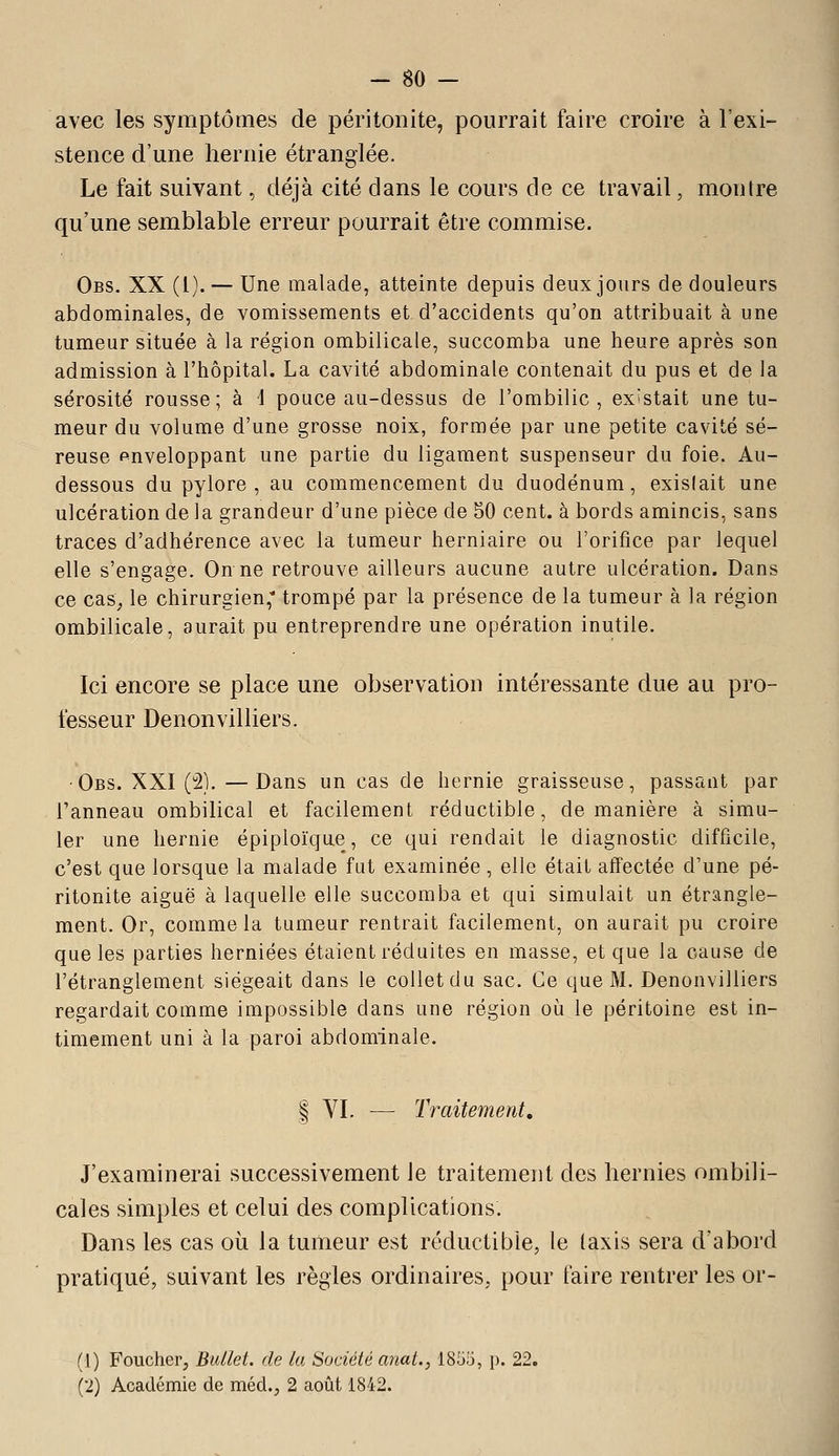 avec les symptômes de péritonite, pourrait faire croire à l'exi- stence d'une hernie étranglée. Le fait suivant, déjà cité dans le cours de ce travail, montre qu'une semblable erreur pourrait être commise. Obs. XX (1). — Une malade, atteinte depuis deux jours de douleurs abdominales, de vomissements et d'accidents qu'on attribuait à une tumeur située à la région ombilicale, succomba une heure après son admission à l'hôpital. La cavité abdominale contenait du pus et de la sérosité rousse; à i pouce au-dessus de l'ombilic, existait une tu- meur du volume d'une grosse noix, formée par une petite cavité sé- reuse enveloppant une partie du ligament suspenseur du foie. Au- dessous du pylore, au commencement du duodénum, exislait une ulcération de la grandeur d'une pièce de 50 cent, à bords amincis, sans traces d'adhérence avec la tumeur herniaire ou l'orifice par lequel elle s'engage. On ne retrouve ailleurs aucune autre ulcération. Dans ce cas^ le chirurgien, trompé par la présence de la tumeur à la région ombilicale, aurait pu entreprendre une opération inutile. Ici encore se place une observation intéressante due au pro- fesseur Denonvilliers. -Obs. XXI (2). —Dans un cas de hernie graisseuse, passant par l'anneau ombilical et facilement réductible, de manière à simu- ler une hernie épiploïque, ce qui rendait le diagnostic difficile, c'est que lorsque la malade fut examinée , elle était affectée d'une pé- ritonite aiguë à laquelle elle succomba et qui simulait un étrangle- ment. Or, comme la tumeur rentrait facilement, on aurait pu croire que les parties herniées étaient réduites en masse, et que la cause de l'étranglement siégeait dans le collet du sac. Ce que M. Denonvilliers regardait comme impossible dans une région où le péritoine est in- timement uni à la paroi abdominale. I VI. ^— Traitement, J'examinerai successivement le traitement des hernies ombili- cales simples et celui des complications. Dans les cas où la tumeur est réductible, le (axis sera d'abord pratiqué, suivant les règles ordinaires, pour faire rentrer les or- d) Foucher, Bullet. de la Société anat., 1855, p. 22. (2) Académie de méd., 2 août 1842.