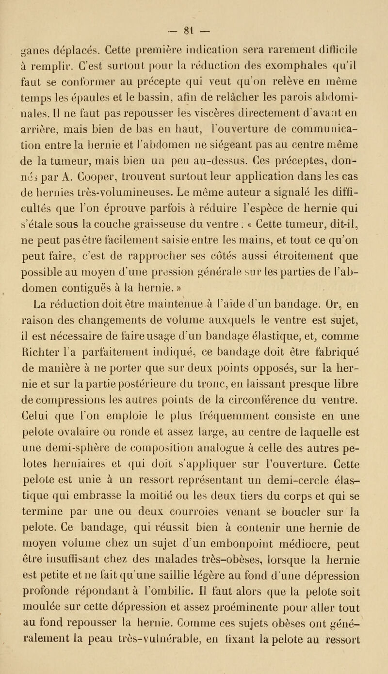 gaiies déplacés. Celte première indication sera rarement difficile à remplir. C'est surtout pour la réduction des exomphales qu'il faut se conformer au précepte qui veut qu'on relève en même temps les épaules et le bassin, afin de relâcher les parois abdomi- nales. Il ne faut pas repousser les viscères directement d'avant en arrière, mais bien de bas en haut, l'ouverture de communica- tion entre la hernie et l'abdomen ne siégeant pas au centre même de la tumeur, mais bien un peu au-dessus. Ces préceptes, don- née par A. Cooper, trouvent surtout leur application dans les cas de hernies très-volumineuses. Le même auteur a signalé les diffi- cultés que l'on éprouve parfois à réduire l'espèce de hernie qui s'étale sous la couche graisseuse du ventre . « Cette tumeur, dit-il, ne peut pas être facilement saisie entre les mains, et tout ce qu'on peut faire, c'est de rapprocher ses côtés aussi étroitement que possible au moyen d'une pression générale sur les parties de l'ab- domen contiguës à la hernie. » La réduction doit être maintenue à l'aide d'un bandage. Or, en raison des changements de volume auxquels le ventre est sujet, il est nécessaire de faire usage d'un bandage élastique, et, comme Richter la parfaitement indiqué, ce bandage doit être fabriqué de manière à ne porter que sur deux points opposés, sur la her- nie et sur la partie postérieure du tronc, en laissant presque libre de compressions les autres points de la circonférence du ventre. Celui que l'on emploie le plus fréquemment consiste en une pelote ovalaire ou ronde et assez large, au centre de laquelle est une demi-sphère de composition analogue à celle des autres pe- lotes herniaires et qui doit s'appliquer sur l'ouverture. Cette pelote est unie à un ressort représentant un demi-cercle élas- tique qui embrasse la moitié ou les deux tiers du corps et qui se termine par une ou deux courroies venant se boucler sur la pelote. Ce bandage, qui réussit bien à contenir une hernie de moyen volume chez un sujet d'un embonpoint médiocre, peut être insuffisant chez des malades très-obèses, lorsque la hernie est petite et ne fait qu'une sailhe légère au fond d'une dépression profonde répondant à l'ombilic. Il faut alors que la pelote soit moulée sur cette dépression et assez proéminente pour aller tout au fond repousser la hernie. Gomme ces sujets obèses ont géné- ralement la peau très-vulnérable, en fixant la pelote au ressort