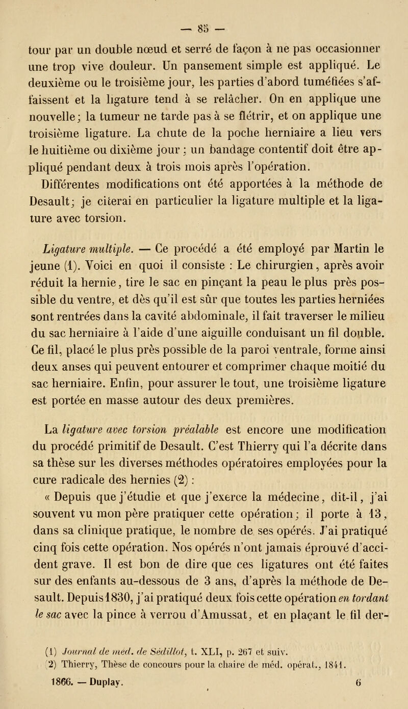 tour par un double nœud et serré de façon à ne pas occasionner une trop vive douleur. Un pansement simple est appliqué. Le deuxième ou le troisième jour, les parties d'abord tuméfiées s'af- faissent et la ligature tend à se relâcher. On en applique une nouvelle; la tumeur ne tarde pas à se flétrir, et on applique une troisième ligature. La chute de la poche herniaire a lieu vers le huitième ou dixième jour ; un bandage contentif doit être ap- pliqué pendant deux à trois mois après l'opération. Différentes modifications ont été apportées à la méthode de Desault; je citerai en particulier la ligature multiple et la liga- ture avec torsion. Ligature multiple. — Ce procédé a été employé par Martin le jeune (1). Voici en quoi il consiste : Le chirurgien, après avoir réduit la hernie, tire le sac en pinçant la peau le plus près pos- sible du ventre, et dès qu'il est sûr que toutes les parties herniées sont rentrées dans la cavité abdominale, il fait traverser le milieu du sac herniaire à l'aide d'une aiguille conduisant un fil double. Ce fil, placé le plus près possible de la paroi ventrale, forme ainsi deux anses qui peuvent entourer et comprimer chaque moitié du sac herniaire. Enfin, pour assurer le tout, une troisième ligature est portée en masse autour des deux premières. La ligature avec torsion préalable est encore une modification du procédé primitif de Desault. C'est Thierry qui l'a décrite dans sa thèse sur les diverses méthodes opératoires employées pour la cure radicale des hernies (2) : « Depuis que j'étudie et que j'exerce la médecine, dit-il, j'ai souvent vu mon père pratiquer cette opération; il porte à 13, dans sa clinique pratique, le nombre de ses opérés. J'ai pratiqué cinq fois cette opération. Nos opérés n'ont jamais éprouvé d'acci- dent grave. Il est bon de dire que ces ligatures ont été faites sur des enfants au-dessous de 3 ans, d'après la méthode de De- sault. Depuis 1830, j'ai pratiqué deux fois cette opérations tordant le sac avec la pince à verrou d'Amussat, et en plaçant le fil der- (l) Journal de mèd. de Sédillot, t. XLI, p. 267 et suiv. 2) Thierry, Thèse de concours pour la chaire de méd. opérât., 1841. 1866. — Duplay. 6