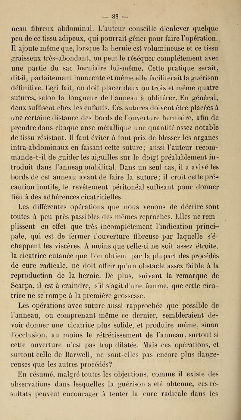 neau fibreux abdominal. L'auteur conseille d'enlever quelque peu de ce tissu adipeux, qui pourrait gêner pour faire l'opération. Il ajoute même que, lorsque la hernie est volumineuse et ce tissu graisseux très-abondant, on peut le réséquer complètement avec une partie du sac herniaire lui-même. Cette pratique serait, dit-il, parfaitement innocente et même elle faciliterait la guérison définitive. Ceci fait, on doit placer deux ou trois et même quatre sutures, selon la longueur de l'anneau à oblitérer. En général, deux suffisent chez les enfants. Ces sutures doivent être placées à une certaine distance des bords de l'ouverture herniaire, afin de prendre dans chaque anse métallique une quantité assez notable de tissu résistant. Il faut éviter à tout prix de blesser les organes intra-abdominaux en faisant cette suture; aussi l'auteur recom- mande-t-il de guider les aiguilles sur le doigt préalablement in- troduit dans l'anneau ombilical. Dans un seul cas, il a avivé les bords de cet anneau avant de faire la suture ; il croit cette pré-» caution inutile, le revêtement péritonéal suffisant pour donner lieu à des adhérences cicatricielles. Les différentes opérations que nous venons de décrire sont toutes à peu près passibles des mêmes reproches. Elles ne rem- plissent en effet que très-incomplétement l'indication princi- pale, qui est de fermer l'ouverture fibreuse par laquelle s'é- chappent les viscères. A moins que celle-ci ne soit assez étroite, la cicatrice cutanée que l'on obtient par la plupart des procédés de cure radicale, ne doit offrir qu'un obstacle assez faible à la reproduction de la hernie. De plus, suivant la remarque de Scarpa, il est à craindre, s'il s'agit d'une femme, que cette cica- trice ne se rompe à la première grossesse. Les opérations avec suture aussi rapprochée que possible de l'anneau, ou comprenant même ce dernier, sembleraient de- voir donner une cicatrice plus solide, et produire même, sinon l'occlusion, au moins le rétrécissement de l'anneau, surtout si cette ouverture n'est pas trop dilatée. Mais ces opérations, et surtout celle de Barwell, ne sont-elles pas encore plus dange- reuses que les autres procédés? En résumé, malgré toutes les objections, comme il existe des observations dans lesquelles la guérison a été obtenue, ces ré- sultats peuvent encourager à tenter la cure radicale dans les