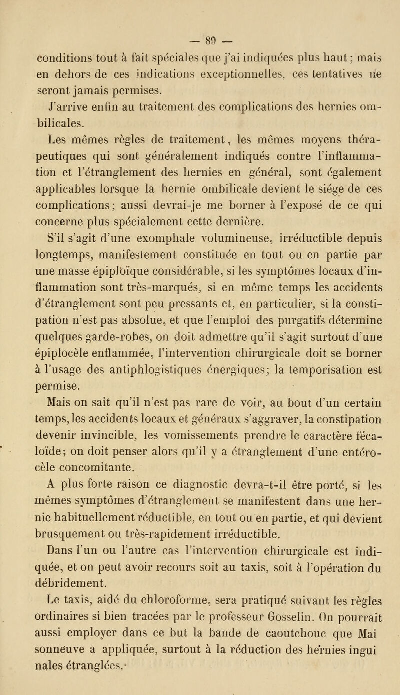 conditions tout à fait spéciales que j'ai indiquées plus haut; mais en dehors de ces .indications exceptionnelles, ces tentatives ne seront jamais permises. J'arrive enfin au traitement des complications des hernies om- bilicales. Les mêmes règles de traitement, les mêmes moyens théra- peutiques qui sont généralement indiqués contre l'inflamma- tion et l'étranglement des hernies en général, sont également applicables lorsque la hernie ombilicale devient le siège de ces complications; aussi devrai-je me borner à l'exposé de ce qui concerne plus spécialement cette dernière. S'il s'agit d'une exomphale volumineuse, irréductible depuis longtemps, manifestement constituée en tout ou en partie par une masse épiplDïque considérable, si les symptômes locaux d'in- flammation sont très-marqués, si en même temps les accidents d'étranglement sont peu pressants et, en particulier, si la consti- pation n'est pas absolue, et que l'emploi des purgatifs détermine quelques garde-robes, on doit admettre qu'il s'agit surtout d'une épiplocèle enflammée, l'intervention chirurgicale doit se borner à l'usage des antiphlogistiques énergiques; la temporisation est permise. Mais on sait qu'il n'est pas rare de voir, au bout d'un certain temps, les accidents locaux et généraux s'aggraver, la constipation devenir invincible, les vomissements prendre le caractère féca- loïde; on doit penser alors qu'il y a étranglement d'une entéro- cèle concomitante. A plus forte raison ce diagnostic devra-t-il être porté, si les mêmes symptômes d'étranglement se manifestent dans une her- nie habituellement réductible, en tout ou en partie, et qui devient brusquement ou très-rapidement irréductible. Dans l'un ou l'autre cas l'intervention chirurgicale est indi- quée, et on peut avoir recours soit au taxis, soit à l'opération du débridement. Le taxis, aidé du chloroforme, sera pratiqué suivant les règles ordinaires si bien tracées par le professeur Gosselin. On pourrait aussi employer dans ce but la bande de caoutchouc que Mai sonneuve a appliquée, surtout à la réduction des heVnies ingui nales étranglées,'