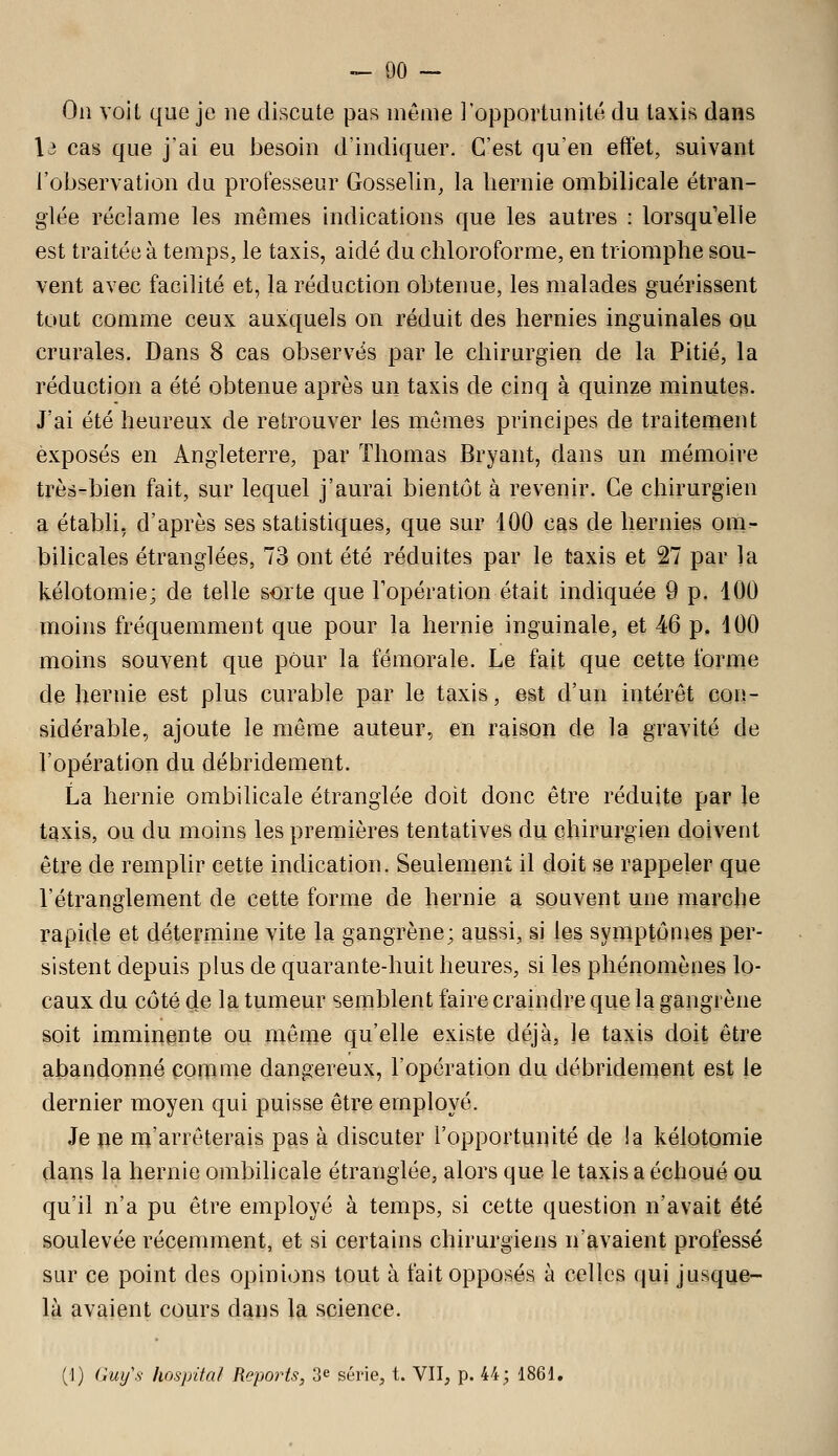 On voit que je ne discute pas même l'opportunité du taxis dans \i cas que j'ai eu J3esoin d'indiquer. C'est qu'en effet, suivant l'observation du professeur Gosselin, la hernie ombilicale étran- glée réclame les mêmes indications que les autres : lorsqu'elle est traitée à temps, le taxis, aidé du chloroforme, en triomphe sou- vent avec facilité et, la réduction obtenue, les malades guérissent tout comme ceux auxquels on réduit des hernies inguinales ou crurales. Dans 8 cas observés par le chirurgien de la Pitié, la réduction a été obtenue après un taxis de cinq à quinze minutes. J'ai été heureux de retrouver les mômes principes de traitement exposés en Angleterre, par Thomas Bryant, dans un mémoire très-bien fait, sur lequel j'aurai bientôt à revenir. Ce chirurgien a établi, d'après ses statistiques, que sur 100 cas de hernies om- bilicales étranglées, 73 ont été réduites par le taxis et 27 par la kélotomie; de telle sorte que l'opération était indiquée 9 p. 100 moins fréquemment que pour la hernie inguinale, et 46 p. 100 moins souvent que pour la fémorale. Le fait que cette forme de hernie est plus curable par le taxis, est d'un intérêt con- sidérable, ajoute le même auteur, en raison de la gravité de l'opération du débridement. La hernie ombilicale étranglée doit donc être réduite par le taxis, ou du moins les premières tentatives du chirurgien doivent être de remplir cette indication. Seulement il doit se rappeler que l'étranglement de cette forme de hernie a souvent une marche rapide et détermine vite la gangrène; aussi, si l©s symptônics per- sistent depuis plus de quarante-huit heures, si les phénomènes lo- caux du côté de la tumeur semblent faire craindre que la gangrène soit imminente ou même qu'elle existe déjà, je taxis doit être abandonné comme dangereux, l'opération du débridement est le dernier moyen qui puisse être employé. Je xiQ nj'arrêterais p^is à discuter l'opportunité de !a kélotomie dans la hernie ombihcale étranglée, alors que le taxis a échoué ou qu'il n'a pu être employé à temps, si cette question n'avait été soulevée récemment, et si certains chirurgiens n'avaient professé sur ce point des opinions tout à fait opposés à celles qui jusque- là avaient cours dans la science. (1) (im/s hos/rita/ Reports, 3e série, t. VU, p. 44; 1861,