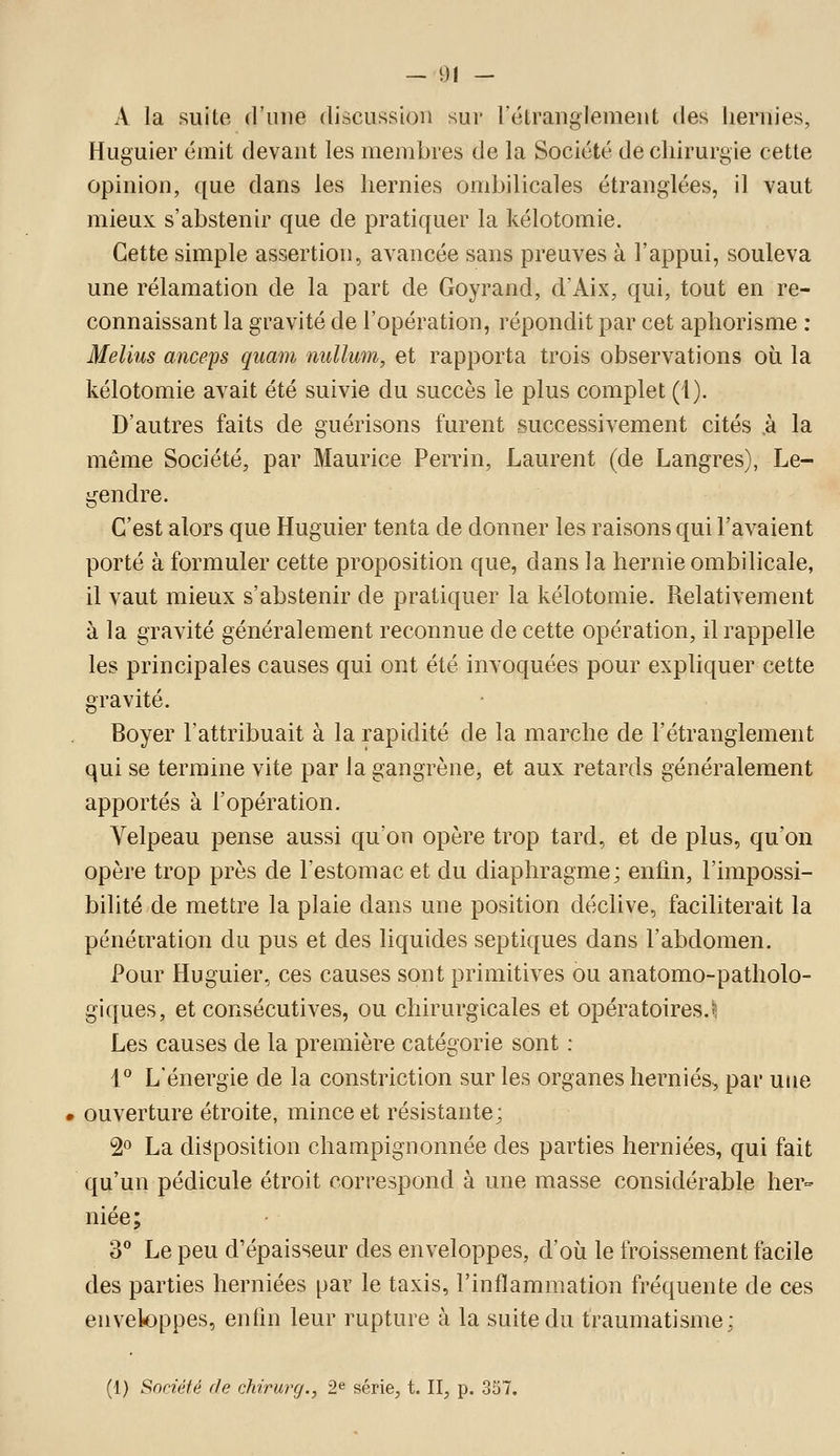 A la suite d'une discussion sui' l'étranglement des hernies, Huguier émit devant les membres de la Société de chirurgie cette opinion, que dans les hernies ombilicales étranglées, il vaut mieux s'abstenir que de pratiquer la kélotomie. Cette simple assertion, avancée sans preuves à l'appui, souleva une rélamation de la part de Goyrand, d'Aix, qui, tout en re- connaissant la gravité de l'opération, répondit par cet aphorisme : Melius anceps quam nullum, et rapporta trois observations où la kélotomie avait été suivie du succès le plus complet (1). D'autres faits de guérisons furent successivement cités ,à la même Société, par Maurice Perrin, Laurent (de Langres), Le- gendre. C'est alors que Huguier tenta de donner les raisons qui l'avaient porté à formuler cette proposition que, dans la hernie ombilicale, il vaut mieux s'abstenir de pratiquer la kélotomie. Relativement à la gravité généralement reconnue de cette opération, il rappelle les principales causes qui ont été invoquées pour expliquer cette gravité. Boyer l'attribuait à la rapidité de la marche de l'étranglement qui se termine vite par la gangrène, et aux retards généralement apportés à l'opération. Velpeau pense aussi qu'on opère trop tard, et de plus, qu'on opère trop près de l'estomac et du diaphragme; enfin, l'impossi- bilité de mettre la plaie dans une position déclive, faciliterait la pénétration du pus et des liquides septiques dans l'abdomen. Pour Huguier, ces causes sont primitives ou anatomo-patholo- giques, et consécutives, ou chirurgicales et opératoires.I Les causes de la première catégorie sont : l*' L'énergie de la constriction sur les organes hernies, par utie ouverture étroite, mince et résistante; 2° La disposition champignonnée des parties herniées, qui fait qu'un pédicule étroit correspond à une masse considérable her- niée; 3 Le peu d'épaisseur des enveloppes, d'où le froissement facile des parties herniées par le taxis, l'inflammation fréquente de ces enveloppes, enfin leur rupture à la suite du traumatisme;