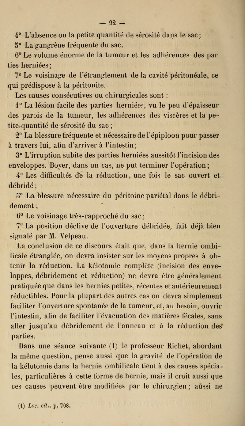 4** L'absence ou la petite quantité de sérosité dans le sac ; 5** La gangrène fréquente du sac. 6^ Le volume énorme de la tumeur et les adhérences des par ties herniées; 7° Le voisinage de l'étranglement de la cavité péritonéale, ce qui prédispose à la péritonite. Les causes consécutives ou chirurgicales sont : i° La lésion facile des parties herniées, vu le peu d'épaisseur des parais de la tumeur, les adhérences des viscères et la pe~ tite.quantité de sérosité du sac; 2 La blessure fréquente et nécessaire de l'épiploon pour passer à travers lui, afin d'arriver à l'intestin; 3° L'irruption subite des parties herniées aussitôt l'incision des enveloppes. Boyer, dans un cas, ne put terminer l'opération ; 4 Les difficultés dfe la réduction, une fois le sac ouvert et- débridé; 5° La blessure nécessaire du péritoine pariétal dans le débri- dement ; 6** Le voisinage très-rapproché du sac; 7° La position déclive de l'ouverture débridée, fait déjà bien signalé par M. Velpeau. La conclusion de ce discours était que, dans la hernie ombi- licale étranglée, on devra insister sur les moyens propres à ob- tenir la réduction. La kélotomie complète (incision des enve- loppes, débridement et réduction) ne devra être généralement pratiquée que dans les hernies petites, récentes et antérieurement réductibles. Pour la plupart des autres cas on devra simplement faciliter l'ouverture spontanée de la tumeur, et, au besoin, ouvrir l'intestin, afin de faciliter l'évacuation des matières fécales, sans aller jusqu'au débridement de l'anneau et à la réduction des^ parties. Dans une séance suivante (1) le professeur Richet, abordant la même question, pense aussi que la gravité de l'opération de la kélotomie dans la hernie ombilicale tient à des causes spécia- les, particulières à cette forme de hernie, mais il croit aussi que ces causes peuvent être modifiées par le chirurgien ; aussi ne (1) Loc. cit.. p. 708,