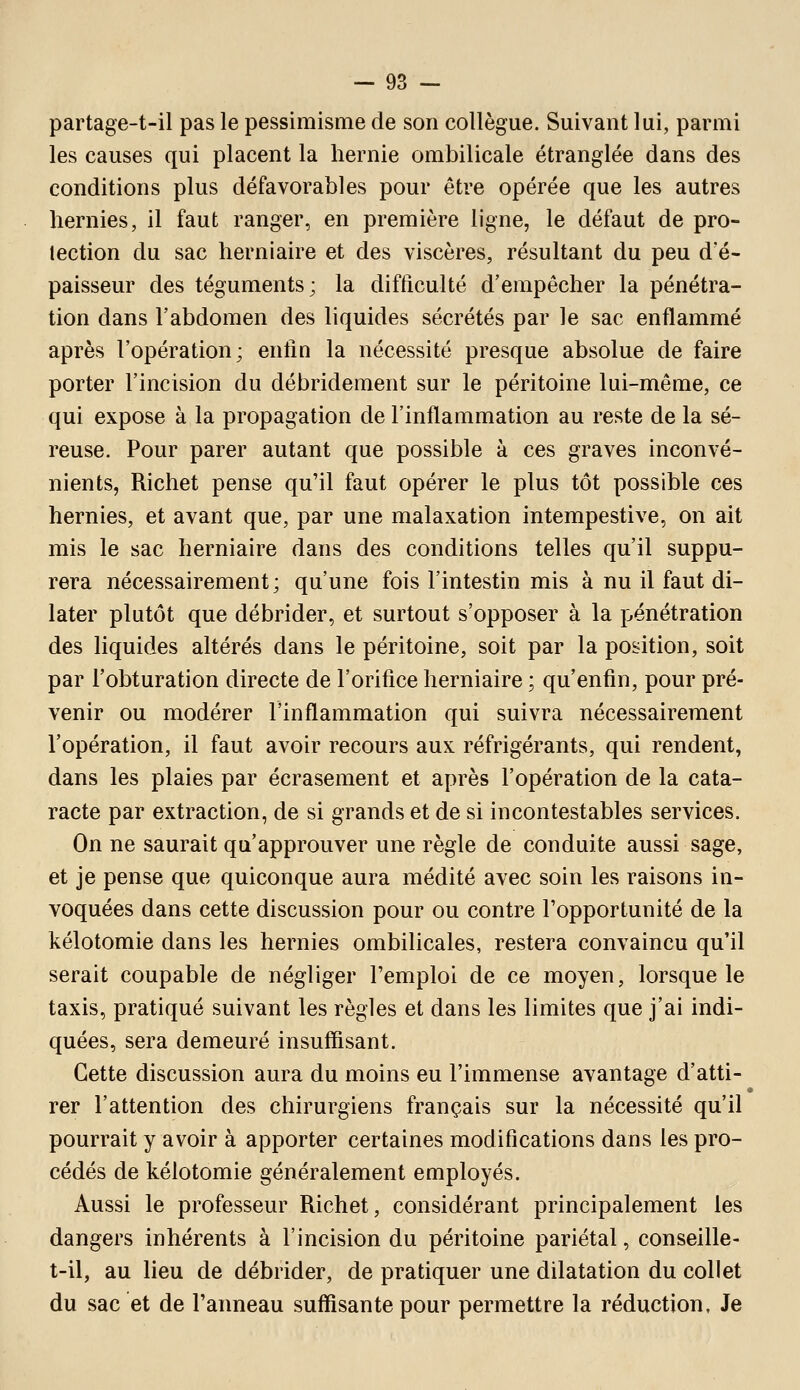 partage-t-il pas le pessimisme de son collègue. Suivant lui, parmi les causes qui placent la hernie ombilicale étranglée dans des conditions plus défavorables pour être opérée que les autres hernies, il faut ranger, en première ligne, le défaut de pro- tection du sac herniaire et des viscères, résultant du peu d'é- paisseur des téguments; la difficulté d'empêcher la pénétra- tion dans l'abdomen des liquides sécrétés par le sac enflammé après l'opération; enfin la nécessité presque absolue de faire porter l'incision du débridement sur le péritoine lui-même, ce qui expose à la propagation de l'inflammation au reste de la sé- reuse. Pour parer autant que possible à ces graves inconvé- nients, Richet pense qu'il faut opérer le plus tôt possible ces hernies, et avant que, par une malaxation intempestive, on ait mis le sac herniaire dans des conditions telles qu'il suppu- rera nécessairement ; qu'une fois l'intestin mis à nu il faut di- later plutôt que débrider, et surtout s'opposer à la pénétration des liquides altérés dans le péritoine, soit par la position, soit par l'obturation directe de l'orifice herniaire ; qu'enfin, pour pré- venir ou modérer l'inflammation qui suivra nécessairement l'opération, il faut avoir recours aux réfrigérants, qui rendent, dans les plaies par écrasement et après l'opération de la cata- racte par extraction, de si grands et de si incontestables services. On ne saurait qu'approuver une règle de conduite aussi sage, et je pense que quiconque aura médité avec soin les raisons in- voquées dans cette discussion pour ou contre l'opportunité de la kélotomie dans les hernies ombilicales, restera convaincu qu'il serait coupable de négliger l'emploi de ce moyen, lorsque le taxis, pratiqué suivant les règles et dans les limites que j'ai indi- quées, sera demeuré insuffisant. Cette discussion aura du moins eu l'immense avantage d'atti- rer l'attention des chirurgiens français sur la nécessité qu'il pourrait y avoir à apporter certaines modifications dans les pro- cédés de kélotomie généralement employés. Aussi le professeur Richet, considérant principalement les dangers inhérents à l'incision du péritoine pariétal, conseille- t-il, au lieu de débrider, de pratiquer une dilatation du collet du sac et de l'anneau suffisante pour permettre la réduction. Je