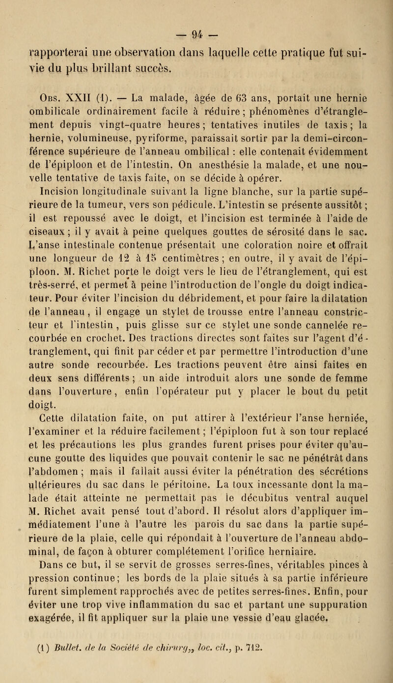 rapporterai une observation dans laquelle cette pratique fut sui- vie du plus brillant succès. Obs. XXII (1). — La malade, âgée de 63 ans, portait une hernie ombilicale ordinairement facile à réduire ; phénomènes d'étrangle- ment depuis vingt-quatre heures ; tentatives inutiles de taxis ; la hernie, volumineuse, pyriforme, paraissait sortir par la demi-circon- férence supérieure de l'anneau ombilical : elle contenait évidemment de l'épiploon et de l'intestin. On anesthésie la malade, et une nou- velle tentative de taxis faite, on se décide à opérer. Incision longitudinale suivant la ligne blanche, sur la partie supé- rieure de la tumeur, vers son pédicule. L'intestin se présente aussitôt ; il est repoussé avec le doigt, et l'incision est terminée à l'aide de ciseaux ; il y avait à peine quelques gouttes de sérosité dans le sac. L'anse intestinale contenue présentait une coloration noire et offrait une longueur de 12 à 15 centimètres ; en outre, il y avait de l'épi- ploon. M. Richet porte le doigt vers le lieu de l'étranglement, qui est très-serré, et permet à peine l'introduction de l'ongle du doigt indica- teur. Pour éviter l'incision du débridement, et pour faire la dilatation de l'anneau, il engage un stylet de trousse entre l'anneau constric- teur et l'intestin , puis glisse sur ce stylet une sonde cannelée re- courbée en crochet. Des tractions directes sont faites sur l'agent d'é- tranglement, qui finit par céder et par permettre l'introduction d'une autre sonde recourbée. Les tractions peuvent être ainsi faites en deux sens différents ; un aide introduit alors une sonde de femme dans l'ouverture, enfin l'opérateur put y placer le bout du petit doigt. Cette dilatation faite, on put attirer à l'extérieur l'anse herniée, l'examiner et la réduire facilement ; l'épiploon fut à son tour replacé et les précautions les plus grandes furent prises pour éviter qu'au- cune goutte des liquides que pouvait contenir le sac ne pénétrât dans l'abdomen ; mais il fallait aussi éviter la pénétration des sécrétions îiltérieures du sac dans le péritoine. La toux incessante dont la ma- lade était atteinte ne permettait pas le décubitus ventral auquel M. Richet avait pensé tout d'abord. Il résolut alors d'appliquer im- médiatement l'une à l'autre les parois du sac dans la partie supé- rieure de la plaie, celle qui répondait à l'ouverture de l'anneau abdo- minal, de façon à obturer complètement l'orifice herniaire. Dans ce but, il se servit de grosses serres-fines, véritables pinces à pression continue; les bords de la plaie situés à sa partie inférieure furent simplement rapprochés avec de petites serres-fines. Enfin, pour éviter une trop vive inflammation du sac et partant une suppuration exagérée, il fit appliquer sur la plaie une vessie d'eau glacée. (1 ) Bullet. de la Société de chinirg,, loc. cit., p. 712.