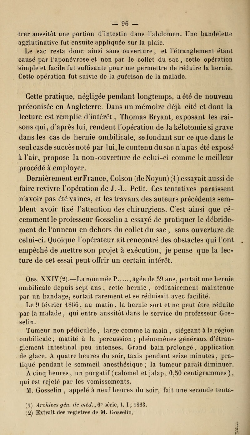 trer aussitôt une portion d'intestin dans l'abdomen. Une bandelette agglutinative fut ensuite appliquée sur la plaie. Le sac resta donc ainsi sans ouverture, et l'étranglement étant causé par l'aponévrose et non par le collet du sac, cette opération simple et facile fut suffisante pour me permettre de réduire la hernie. Cette opération fut suivie de la guérison de la malade. Cette pratique, négligée pendant longtemps, a été de nouveau préconisée en Angleterre. Dans un mémoire déjà cité et dont la lecture est remplie d'intérêt, Thomas Bryant, exposant les rai- sons qui, d'après lui, rendent l'opération de lakélotomie si grave dans les cas de hernie ombilicale, se fondant sur ce que dans le seul cas de succès noté par lui, le contenu du sac n'a pas été exposé à l'air, propose la non-ouverture de celui-ci comme le meilleur procédé à employer. Dernièrement en-France, Colson (deNoyon) (1) essayait aussi de faire revivre l'opération de J. -L. Petit. Ces tentatives paraissent n'avoir pas été vaines, et les travaux des auteurs précédents sem- blent avoir fixé l'attention des chirurgiens. C'est ainsi que ré- cemment le professeur Gosselin a essayé de pratiquer le débride- ment de l'anneau en dehors du collet du sac, sans ouverture de celui-ci. Quoique l'opérateur ait rencontré des obstacles qui l'ont empêché de mettre son projet à exécution, je pense que la lec- ture de cet essai peut offrir un certain intérêt. Obs. XXIV(i2).—La nommée P , âgée de 59 ans, portait une hernie ombilicale depuis sept ans ; cette hernie , ordinairement maintenue par un bandage, sortait rarement et se réduisait avec facilité. Le 9 février 1866, au matin , la hernie sort et ne peut être réduite par la malade , qui entre aussitôt dans le service du professeur Gos- selin. Tumeur non pédiculée , large comme la main , siégeant à la région ombilicale; matité à la percussion; phénomènes généraux d'étran- glement intestinal peu intenses. Grand bain prolongé, application de glace. A quatre heures du soir, taxis pendant seize minutes, pra- tiqué pendant le sommeil anesthésique ; la tumeur paraît diminuer. A cinq heures, un purgatif (calomel et jalap, 0,50 centigrammes ), qui est rejeté par les vomissements. M. Gosselin , appelé à neuf heures du soir, fait une seconde tenta- (1) Archives gén. de méd.,6^ série, t. 1, 1863. ;2) Extrait des registres de M. Gosselin,