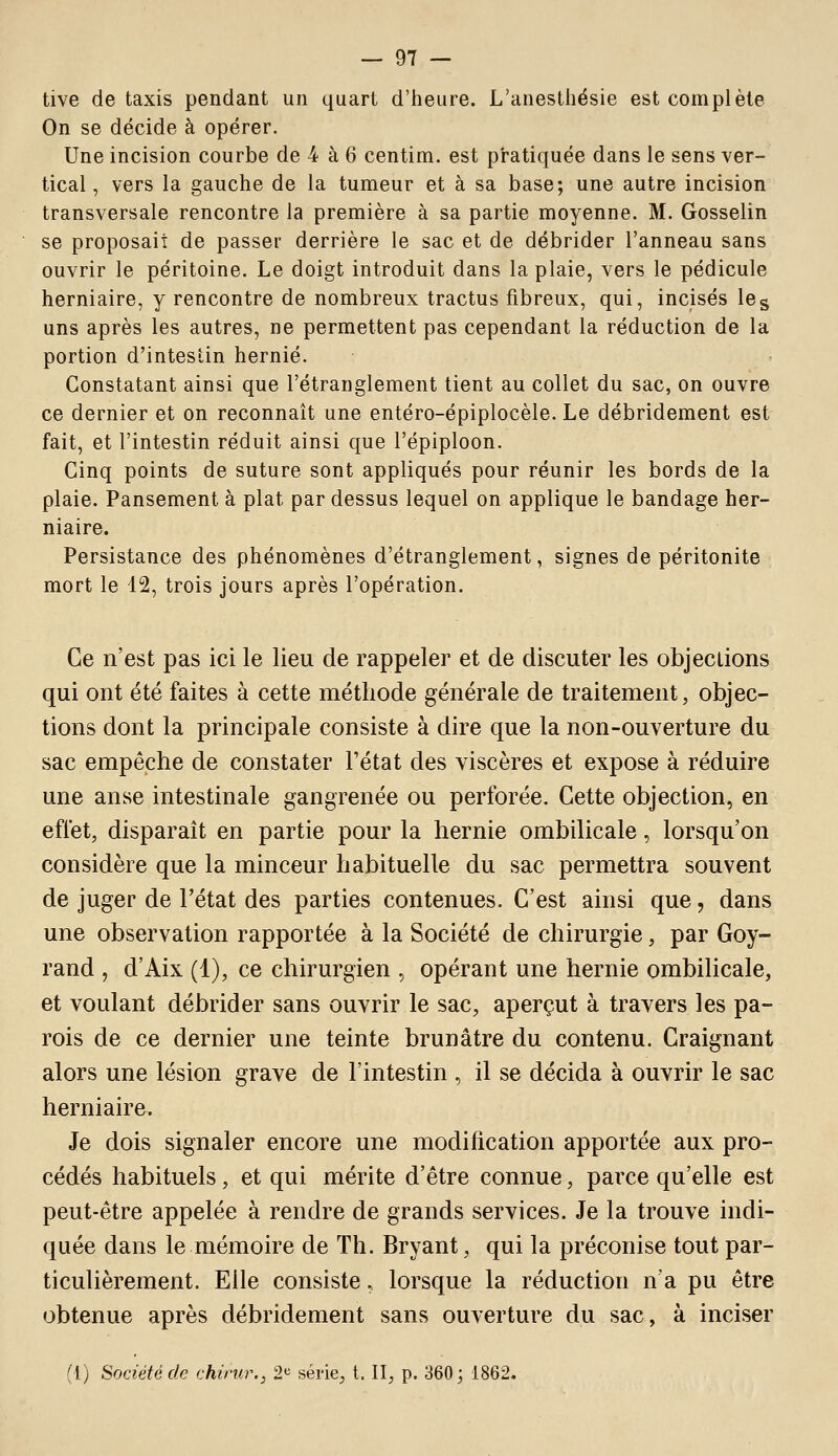 tive de taxis pendant un quart d'heure. L'anestliésie est complète On se décide à opérer. Une incision courbe de 4 à 6 centim. est pratiquée dans le sens ver- tical , vers la gauche de la tumeur et à sa base; une autre incision transversale rencontre la première à sa partie moyenne. M. Gosselin se proposait de passer derrière le sac et de débrider l'anneau sans ouvrir le péritoine. Le doigt introduit dans la plaie, vers le pédicule herniaire, y rencontre de nombreux tractus fibreux, qui, incisés le g uns après les autres, ne permettent pas cependant la réduction de la portion d'intestin hernie. Constatant ainsi que l'étranglement tient au collet du sac, on ouvre ce dernier et on reconnaît une entéro-épiplocèle. Le débridement est fait, et l'intestin réduit ainsi que l'épiploon. Cinq points de suture sont appliqués pour réunir les bords de la plaie. Pansement à plat par dessus lequel on applique le bandage her- niaire. Persistance des phénomènes d'étranglement, signes de péritonite mort le 12, trois jours après l'opération. Ce n'est pas ici le lieu de rappeler et de discuter les objections qui ont été faites à cette méthode générale de traitement, objec- tions dont la principale consiste à dire que la non-ouverture du sac empêche de constater l'état des viscères et expose à réduire une anse intestinale gangrenée ou perforée. Cette objection, en effet, disparaît en partie pour la hernie ombilicale, lorsqu'on considère que la minceur habituelle du sac permettra souvent de juger de l'état des parties contenues. C'est ainsi que, dans une observation rapportée à la Société de chirurgie, par Goy- rand , d'Aix (1), ce chirurgien , opérant une hernie ombilicale, et voulant débrider sans ouvrir le sac, aperçut à travers les pa- rois de ce dernier une teinte brunâtre du contenu. Craignant alors une lésion grave de l'intestin , il se décida à ouvrir le sac herniaire. Je dois signaler encore une modification apportée aux pro- cédés habituels, et qui mérite d'être connue, parce qu'elle est peut-être appelée à rendre de grands services. Je la trouve indi- quée dans le mémoire de Th. Bryant, qui la préconise tout par- ticulièrement. Elle consiste. lorsque la réduction n'a pu être obtenue après débridement sans ouverture du sac, à inciser