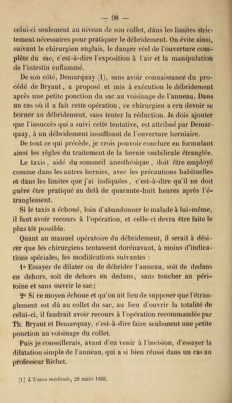 celui-ci seulement au niveau de son collet, dans les limites stric- tement nécessaires pour pratiquer le débridement. On évite ainsi, suivant le chirurgien anglais, le danger réel de l'ouverture com- plète du sac, c'est-à-dire l'exposition à l'air et la manipulation de l'intestin enflammé. De son côté, Demarquay (1), sans avoir connaissance du pro- cédé de Bryant, a proposé et mis à exécution le débridement après une petite ponction du sac au voisinage de l'anneau. Dans un cas où il a fait cette opération, ce chirurgien a cru devoir se bbi-ilër au débridement, sans tenter la réduction. Je dois ajouter que l'insuccès qui a suivi cette tentative, est attribué par Demar- quay, à un débridement insuffisant de l'ouverture herniaire. De tout ce qui précède, je crois pouvoir conclure en formulant ainsi les règles du traitement de la hernie ombilicale étranglée. Le taxis, aidé du sommeil anesthésique, doit être employé comme dans les autres hernies, avec les précautions habituelles et dans les limites que j'ai indiquées, c'est-à-dire qu'il ne doit guère être pratiqué au delà de quarante-huit heures après l'é- tranglement. Si le taxis a échoué, loin d'abandonner le malade à lui-même, il faut avoir recours à l'opération, et celle-ci devra être faite le plus tôt possible. Quant au manuel opératoire du débridement, il serait à dési- rer que les chirurgiens tentassent dorénavant, à moins d'indica- tions spéciales, les modifications suivantes : lo Essayer de dilater ou de débrider l'anneau, soit de dedans en dehors, soit de dehors en dedans, sans toucher au péri- toine et sans ouvrir le sac ; 2° Si ce moyen échoue et qu'on ait lieu de supposer que l'étran- glement est dû au collet du sac, au lieu d'ouvrir la totalité de celui-ci, il faudrait avoir recours à l'opération recommandée par Th. Bryant et Demarquay, c'est-à-dire faire seulement une petite ponction au voisinage du collet. Puis je conseillerais, avant d'en venir à l'incision, d'essayer la dilatation simple de l'anneau, qui a si bien réussi dans un cas au professeur Richet. (l) V Union médicale, 20 mars 18GG.