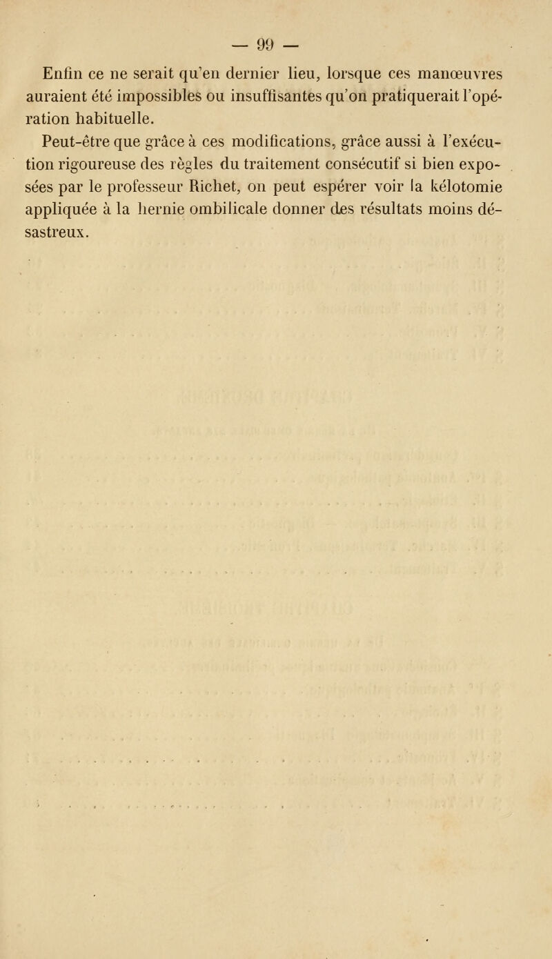 Enfin ce ne serait qu'en dernier lieu, lorsque ces manoeuvres auraient été impossibles ou insuffisantes qu'on pratiquerait l'opé- ration habituelle. Peut-être que grâce à ces modifications, grâce aussi à l'exécu- tion rigoureuse des règles du traitement consécutif si bien expo- sées par le professeur Richet, on peut espérer voir la kélotomie appliquée à la hernie ombiHcale donner djes résultats moins dé- sastreux.