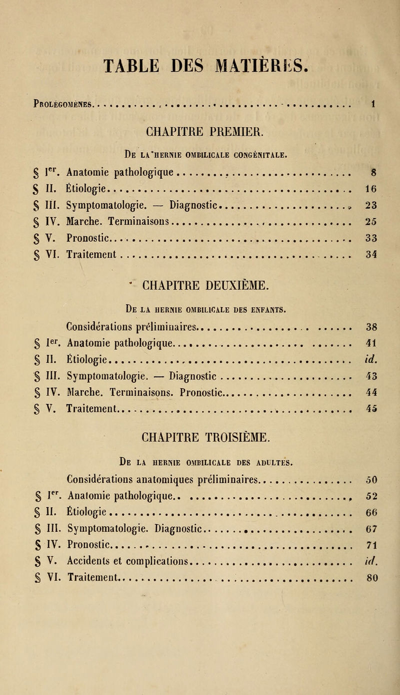 TABLE DES MATIÈRIiS. Prolégomènes 1 CHAPITRE PREMIER. De la.'hernie ombilicale congénitale. g 1^*. Anatomie pathologique 8 S II. Étiologie 16 S m. Symptomatologie. — Diagnostic ;, 23 § IV. Marche. Terminaisons 25 S V. Pronostic 33 S VI. Traitement 34 - CHAPITRE DEUXIÈME. De la hernie ombilicale des enfants. Considérations préliminaires 38 5 1er. Anatomie pathologique 41 S II. Ëliologie id. % III. Symptomatologie. — Diagnostic 43 § IV. Marche. Terminaisons. Pronostic 44 5 V. Traitement 45 CHAPITRE TROISIÈME. De la hernie ombilicale des adultes. Considérations anatomiques préliminaires 50 § ^^ Analomie pathologique , 52 S II. Étiologie 66 S IIL Symptomatologie. Diagnostic 67 S IV. Pronostic , 71 S V. Accidents et complications uL