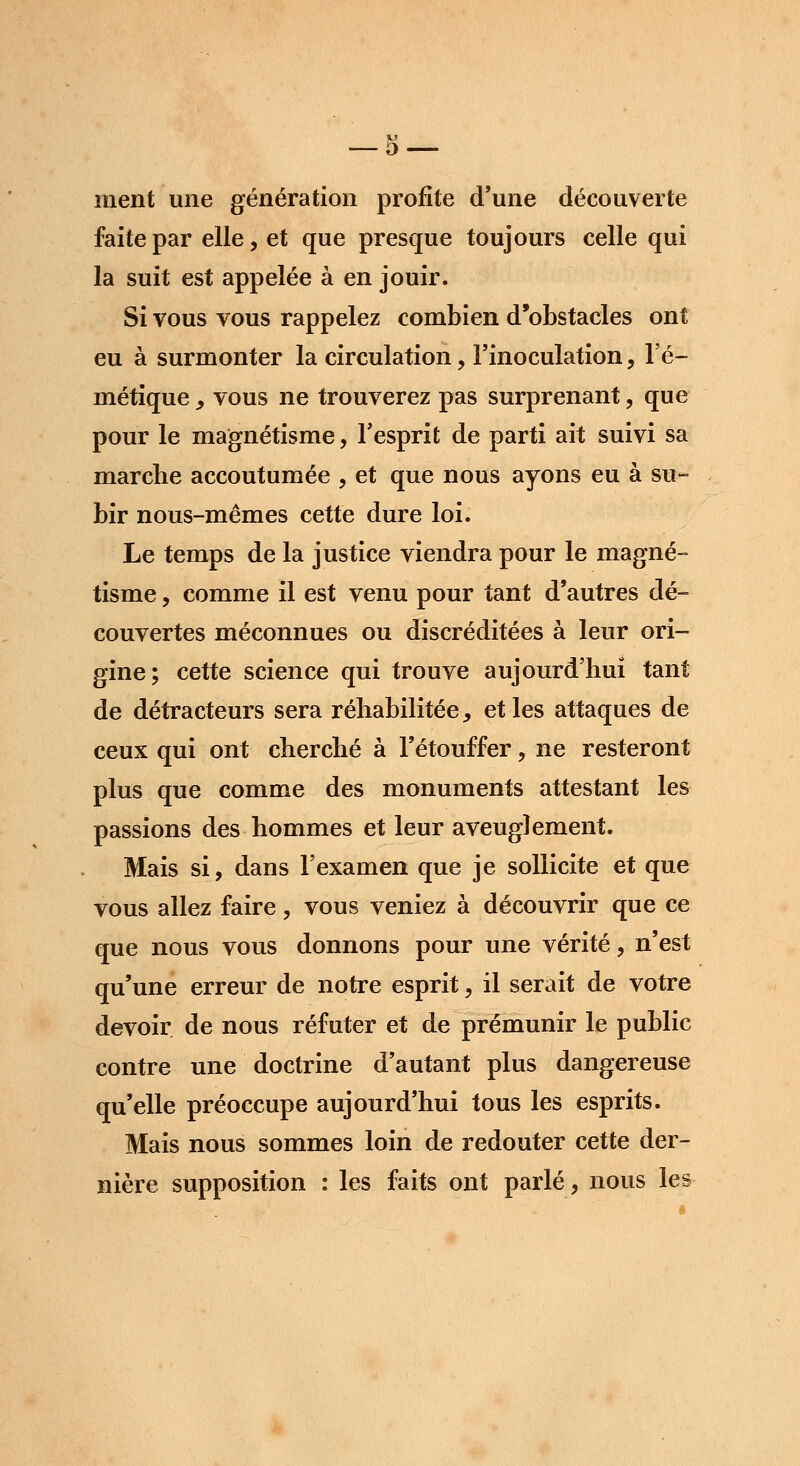 ment une génération profite d'une découverte faite par elle, et que presque toujours celle qui la suit est appelée à en jouir. Si vous vous rappelez combien d'obstacles ont eu à surmonter la circulation 9 l'inoculation, l'é- métique, vous ne trouverez pas surprenant, que pour le magnétisme, l'esprit de parti ait suivi sa marche accoutumée , et que nous ayons eu à su- bir nous-mêmes cette dure loi. Le temps de la justice viendra pour le magné- tisme , comme il est venu pour tant d'autres dé- couvertes méconnues ou discréditées à leur ori- gine; cette science qui trouve aujourd'hui tant de détracteurs sera réhabilitée, et les attaques de ceux qui ont cherché à l'étouffer, ne resteront plus que comme des monuments attestant les passions des hommes et leur aveuglement. Mais si, dans l'examen que je sollicite et que vous allez faire, vous veniez à découvrir que ce que nous vous donnons pour une vérité, n'est qu'une erreur de notre esprit, il serait de votre devoir de nous réfuter et de prémunir le public contre une doctrine d'autant plus dangereuse qu'elle préoccupe aujourd'hui tous les esprits. Mais nous sommes loin de redouter cette der- nière supposition : les faits ont parlé, nous les