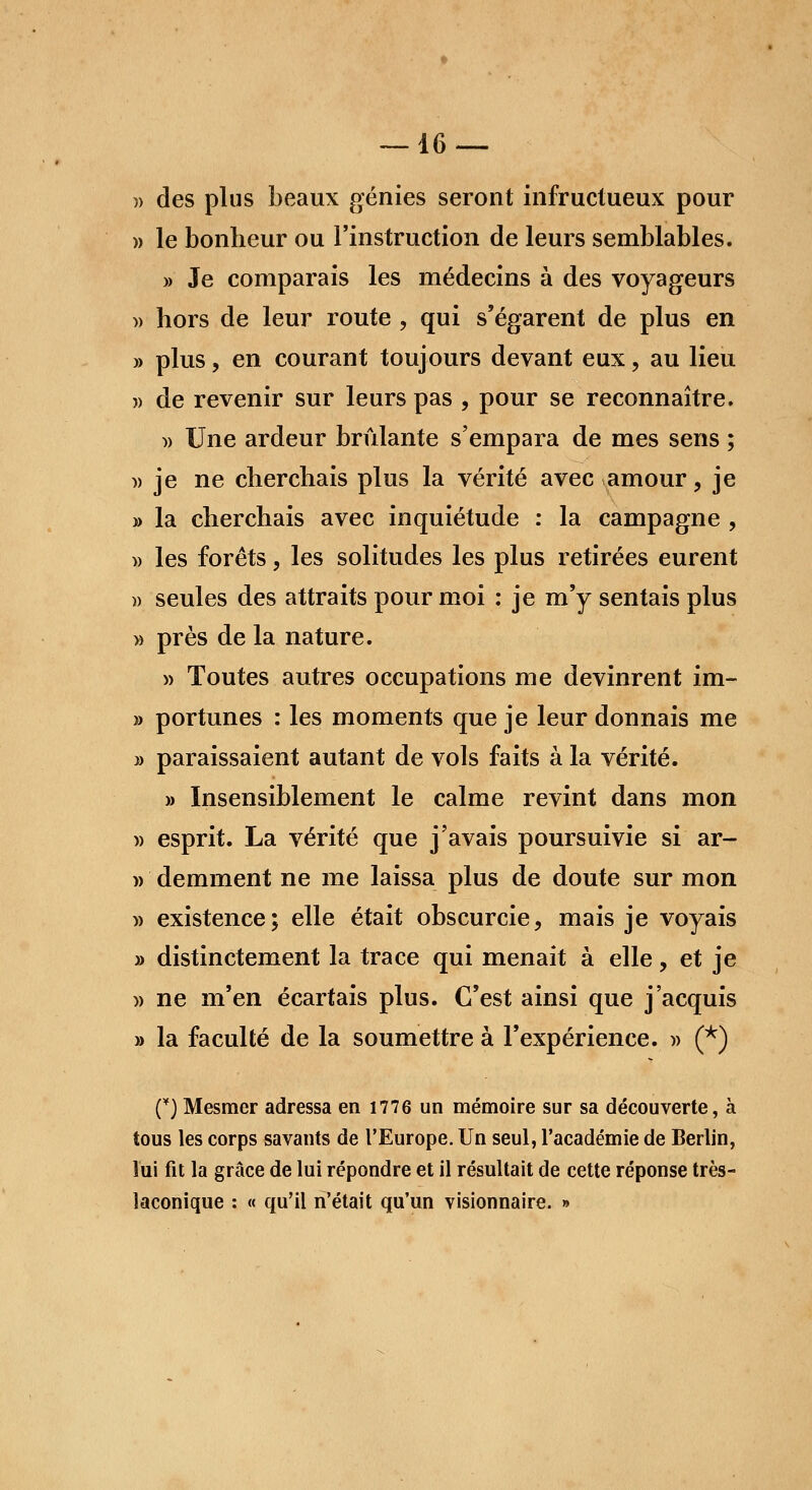 » des plus beaux génies seront infructueux pour » le bonheur ou l'instruction de leurs semblables. » Je comparais les médecins à des voyageurs » hors de leur route , qui s'égarent de plus en » plus, en courant toujours devant eux, au lieu » de revenir sur leurs pas , pour se reconnaître. » Une ardeur brûlante s'empara de mes sens ; » je ne cherchais plus la vérité avec amour, je » la cherchais avec inquiétude : la campagne , » les forêts, les solitudes les plus retirées eurent » seules des attraits pour moi : je m'y sentais plus » près de la nature. » Toutes autres occupations me devinrent im- » portunes : les moments que je leur donnais me » paraissaient autant de vols faits à la vérité. » Insensiblement le calme revint dans mon )> esprit. La vérité que j'avais poursuivie si ar- » demment ne me laissa plus de doute sur mon » existence; elle était obscurcie, mais je voyais » distinctement la trace qui menait à elle, et je » ne m'en écartais plus. C'est ainsi que j'acquis » la faculté de la soumettre à l'expérience. » (*) (*) Mesmer adressa en 1776 un mémoire sur sa découverte, à tous les corps savants de l'Europe. Un seul, l'académie de Berlin, lui fit la grâce de lui répondre et il résultait de cette réponse très- îaconique : « qu'il n'était qu'un visionnaire. »