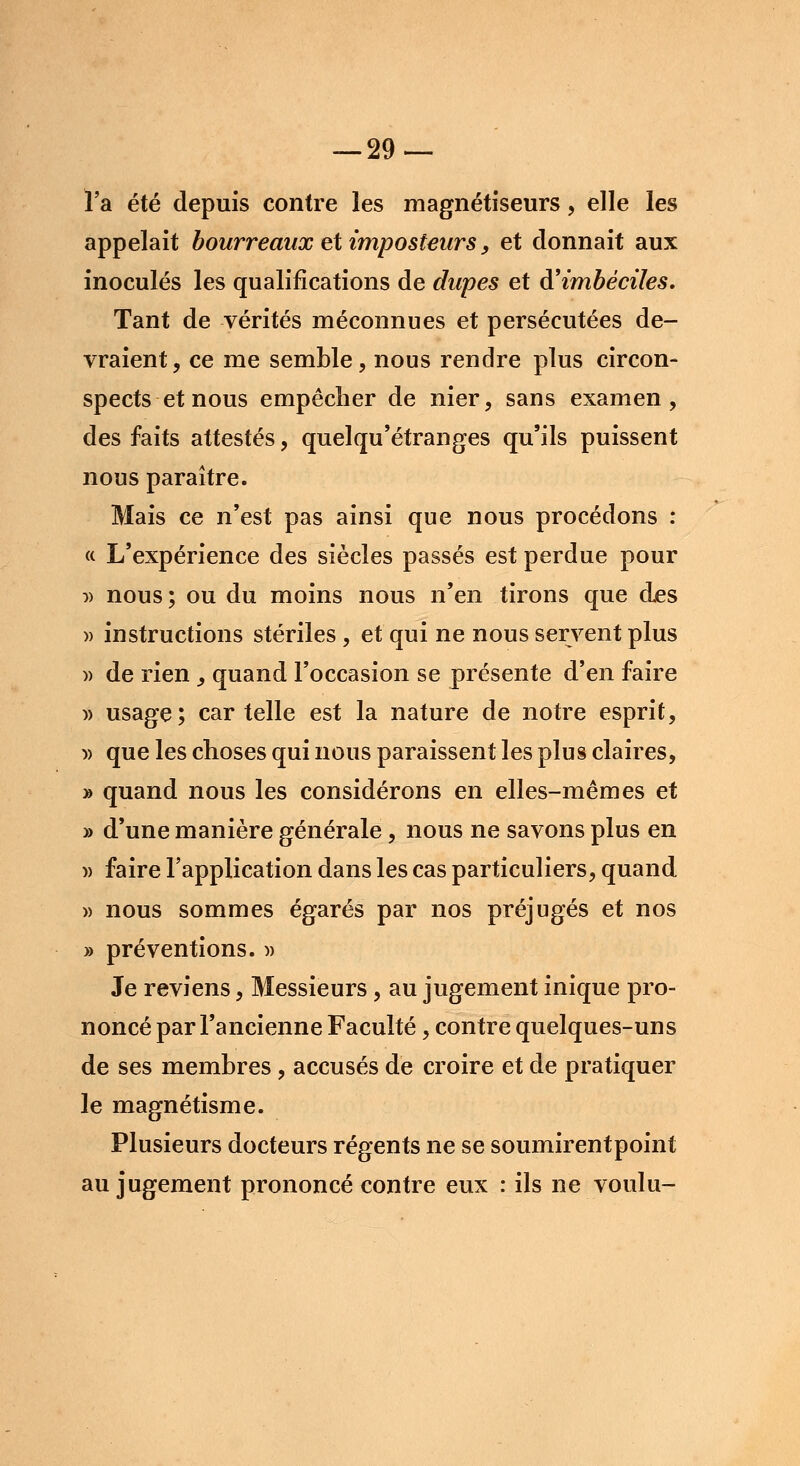 l'a été depuis contre les magnétiseurs, elle les appelait bourreaux et imposteurs, et donnait aux inoculés les qualifications de dupes et d'imbéciles. Tant de vérités méconnues et persécutées de- vraient, ce me semble, nous rendre plus circon- spects et nous empêcher de nier, sans examen, des faits attestés, quelqu'étranges qu'ils puissent nous paraître. Mais ce n'est pas ainsi que nous procédons : « L'expérience des siècles passés est perdue pour » nous ; ou du moins nous n'en tirons que des )> instructions stériles , et qui ne nous servent plus » de rien , quand l'occasion se présente d'en faire » usage; car telle est la nature de notre esprit, » que les choses qui nous paraissent les plus claires, » quand nous les considérons en elles-mêmes et » d'une manière générale, nous ne savons plus en )) faire l'application dans les cas particuliers, quand » nous sommes égarés par nos préjugés et nos » préventions. » Je reviens, Messieurs, au jugement inique pro- noncé par l'ancienne Faculté, contre quelques-uns de ses membres, accusés de croire et de pratiquer le magnétisme. Plusieurs docteurs régents ne se soumirentpoint au jugement prononcé contre eux : ils ne voulu-