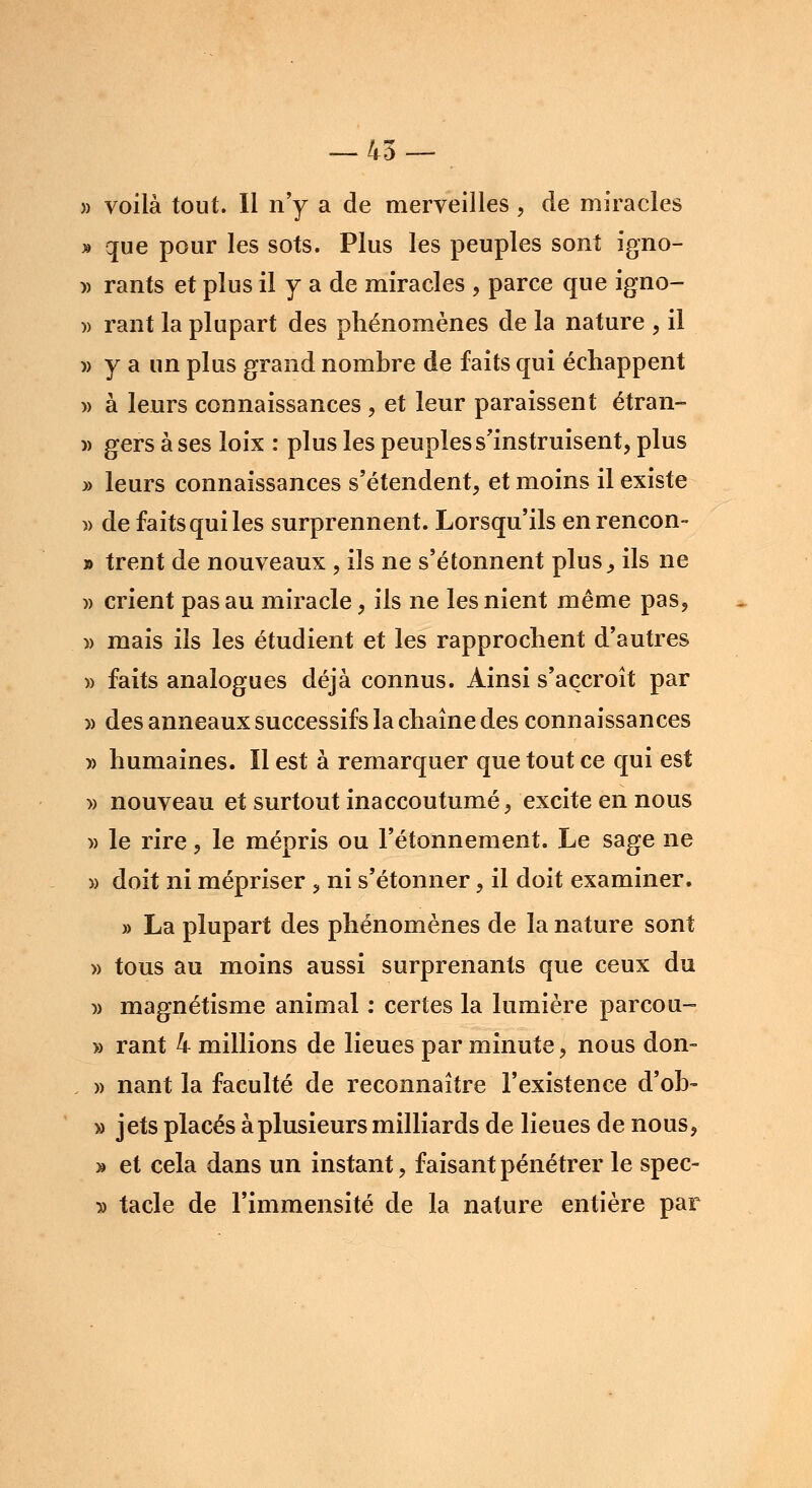 » voilà tout. Il n'y a de merveilles , de miracles » que pour les sots. Plus les peuples sont igno- » rants et plus il y a de miracles , parce que igno- » rant la plupart des phénomènes de la nature , il » y a un plus grand nombre de faits qui échappent » à leurs connaissances , et leur paraissent étran- » gers à ses loix : plus les peuples s'instruisent, plus » leurs connaissances s'étendent, et moins il existe » de faits qui les surprennent. Lorsqu'ils enrencon- » trent de nouveaux , ils ne s'étonnent plus., ils ne » crient pas au miracle, ils ne les nient même pas, » mais ils les étudient et les rapprochent d'autres » faits analogues déjà connus. Ainsi s'accroît par » des anneaux successifs la chaîne des connaissances » humaines. Il est à remarquer que tout ce qui est » nouveau et surtout inaccoutumé, excite en nous » le rire, le mépris ou l'étonnement. Le sage ne » doit ni mépriser , ni s'étonner, il doit examiner. » La plupart des phénomènes de la nature sont » tous au moins aussi surprenants que ceux du )) magnétisme animal : certes la lumière parcou- » rant 4 millions de lieues par minute, nous don- » nant la faculté de reconnaître l'existence d'ob- » jets placés à plusieurs milliards de lieues de nous, » et cela dans un instant, faisant pénétrer le spec- y> tacle de l'immensité de la nature entière par