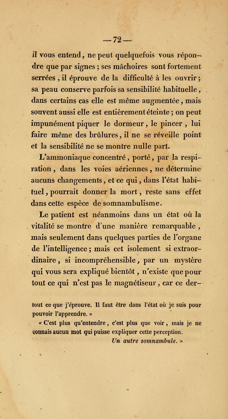 îl vous entend, ne peut quelquefois vous répon- dre que par signes ; ses mâchoires sont fortement serrées , il éprouve de la difficulté à les ouvrir ; sa peau conserve parfois sa sensibilité habituelle, dans certains cas elle est même augmentée, mais souvent aussi elle est entièrement éteinte ; on peut impunément piquer le dormeur, le pincer , lui faire même des brûlures, il ne se réveille point et la sensibilité ne se montre nulle part. L'ammoniaque concentré, porté, par la respi- ration , dans les voies aériennes, ne détermine aucuns changements, et ce qui, dans l'état habi- tuel , pourrait donner la mort, reste sans effet dans cette espèce de somnambulisme. Le patient est néanmoins dans un état où la vitalité se montre d'une manière remarquable , mais seulement dans quelques parties de l'organe de l'intelligence ; mais cet isolement si extraor- dinaire, si incompréhensible, par un mystère qui vous sera expliqué bientôt, n'existe que pour tout ce qui n'est pas le magnétiseur, car ce der- tout ce que j'éprouve. Il faut être dans l'état où je suis pour pouvoir l'apprendre. » « C'est plus qu'entendre, c'est plus que voir, mais je ne Wnais aucun mot qui puisse expliquer cette perception. Un autre somnambule. ».