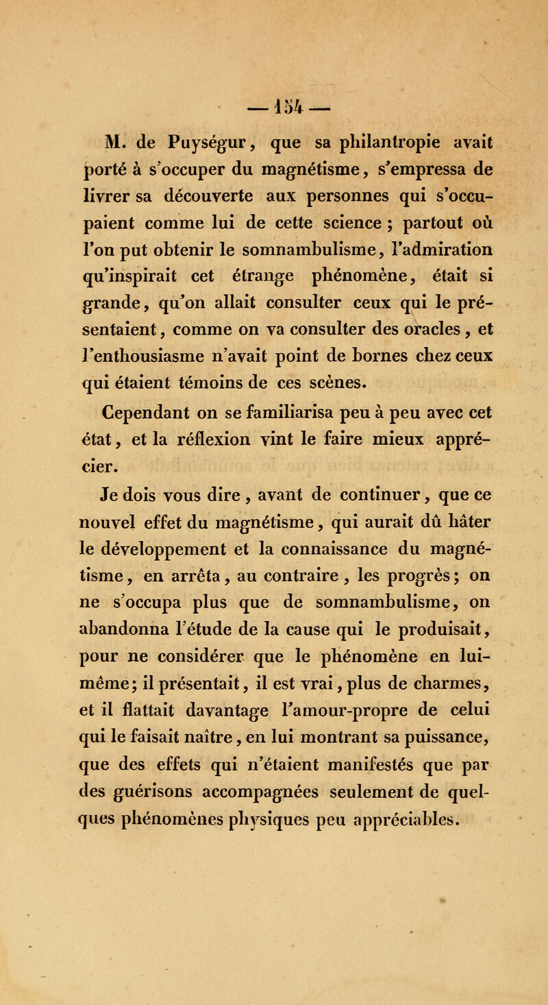 M. de Puységur, que sa philantropie avait porté à s'occuper du magnétisme, s'empressa de livrer sa découverte aux personnes qui s'occu- paient comme lui de cette science ; partout où Ton put obtenir le somnambulisme, l'admiration qu'inspirait cet étrange phénomène, était si grande, qu'on allait consulter ceux qui le pré- sentaient , comme on va consulter des oracles , et l'enthousiasme n'avait point de bornes chez ceux qui étaient témoins de ces scènes. Cependant on se familiarisa peu à peu avec cet état, et la réflexion vint le faire mieux appré- cier. Je dois vous dire , avant de continuer, que ce nouvel effet du magnétisme, qui aurait dû hâter le développement et la connaissance du magné- tisme , en arrêta, au contraire , les progrès ; on ne s'occupa plus que de somnambulisme, on abandonna l'étude de la cause qui le produisait, pour ne considérer que le phénomène en lui- même; il présentait, il est vrai, plus de charmes, et il flattait davantage l'amour-propre de celui qui le faisait naître, en lui montrant sa puissance, que des effets qui n'étaient manifestés que par des guérisons accompagnées seulement de quel- ques phénomènes physiques peu appréciables.