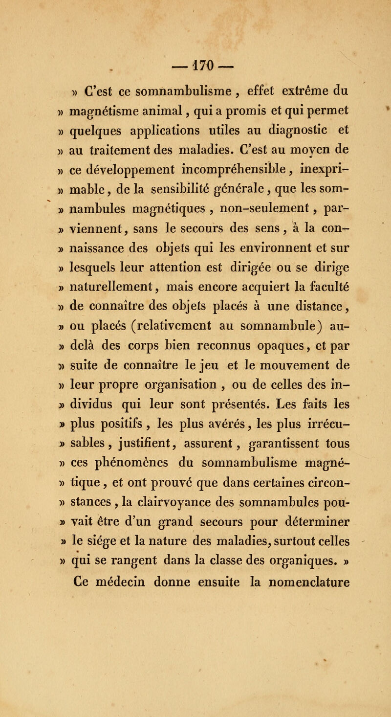 —170 — » C'est ce somnambulisme , effet extrême du » magnétisme animal, qui a promis et qui permet » quelques applications utiles au diagnostic et » au traitement des maladies. C'est au moyen de » ce développement incompréhensible, inexpri- )) mable, de la sensibilité générale, que les som- » nambules magnétiques , non-seulement, par- » viennent, sans le secours des sens, à la con- » naissance des objets qui les environnent et sur » lesquels leur attention est dirigée ou se dirige » naturellement, mais encore acquiert la faculté » de connaître des objets placés à une distance, » ou placés (relativement au somnambule) au- » delà des corps bien reconnus opaques, et par » suite de connaître le jeu et le mouvement de » leur propre organisation , ou de celles des in- » dividus qui leur sont présentés. Les faits les » plus positifs , les plus avérés, les plus irrécu- » sables, justifient, assurent, garantissent tous » ces phénomènes du somnambulisme magné- » tique, et ont prouvé que dans certaines circon- » stances, la clairvoyance des somnambules pou- » vait être d'un grand secours pour déterminer » le siège et la nature des maladies, surtout celles » qui se rangent dans la classe des organiques. » Ce médecin donne ensuite la nomenclature