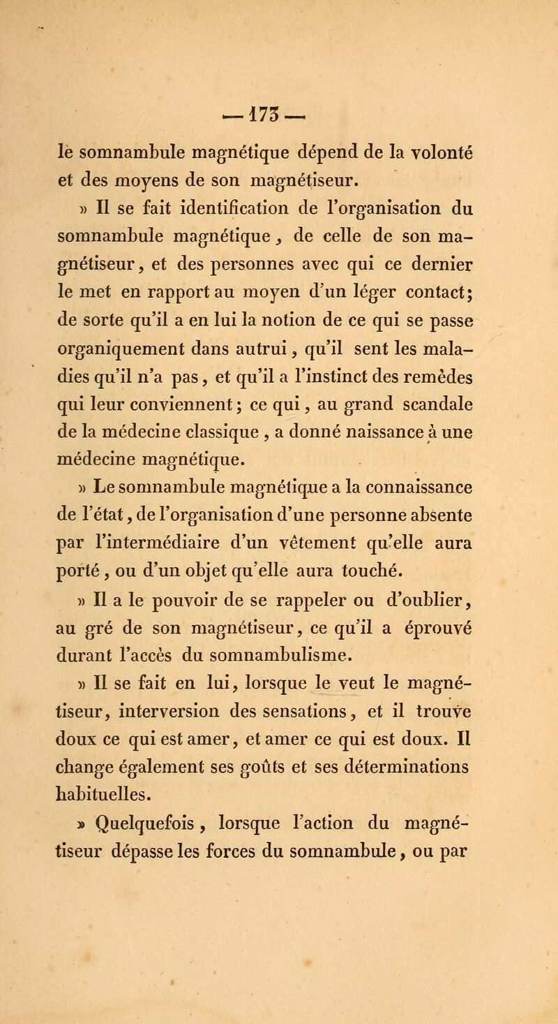 —173 — le somnambule magnétique dépend de la volonté et des moyens de son magnétiseur. )> Il se fait identification de l'organisation du somnambule magnétique , de celle de son ma- gnétiseur , et des personnes avec qui ce dernier le met en rapport au moyen d'un léger contact; de sorte qu'il a en lui la notion de ce qui se passe organiquement dans autrui , qu'il sent les mala- dies qu'il n'a pas, et qu'il a l'instinct des remèdes qui leur conviennent ; ce qui , au grand scandale de la médecine classique , a donné naissance à une médecine magnétique. » Le somnambule magnétique a la connaissance de l'état, de l'organisation d'une personne absente par l'intermédiaire d'un vêtement qu'elle aura porté , ou d'un objet qu'elle aura touché. )) Il a le pouvoir de se rappeler ou d'oublier, au gré de son magnétiseur, ce qu'il a éprouvé durant l'accès du somnambulisme. » Il se fait en lui, lorsque le veut le magné- tiseur, interversion des sensations, et il trouve doux ce qui est amer, et amer ce qui est doux. Il change également ses goûts et ses déterminations habituelles. » Quelquefois, lorsque l'action du magné- tiseur dépasse les forces du somnambule, ou par