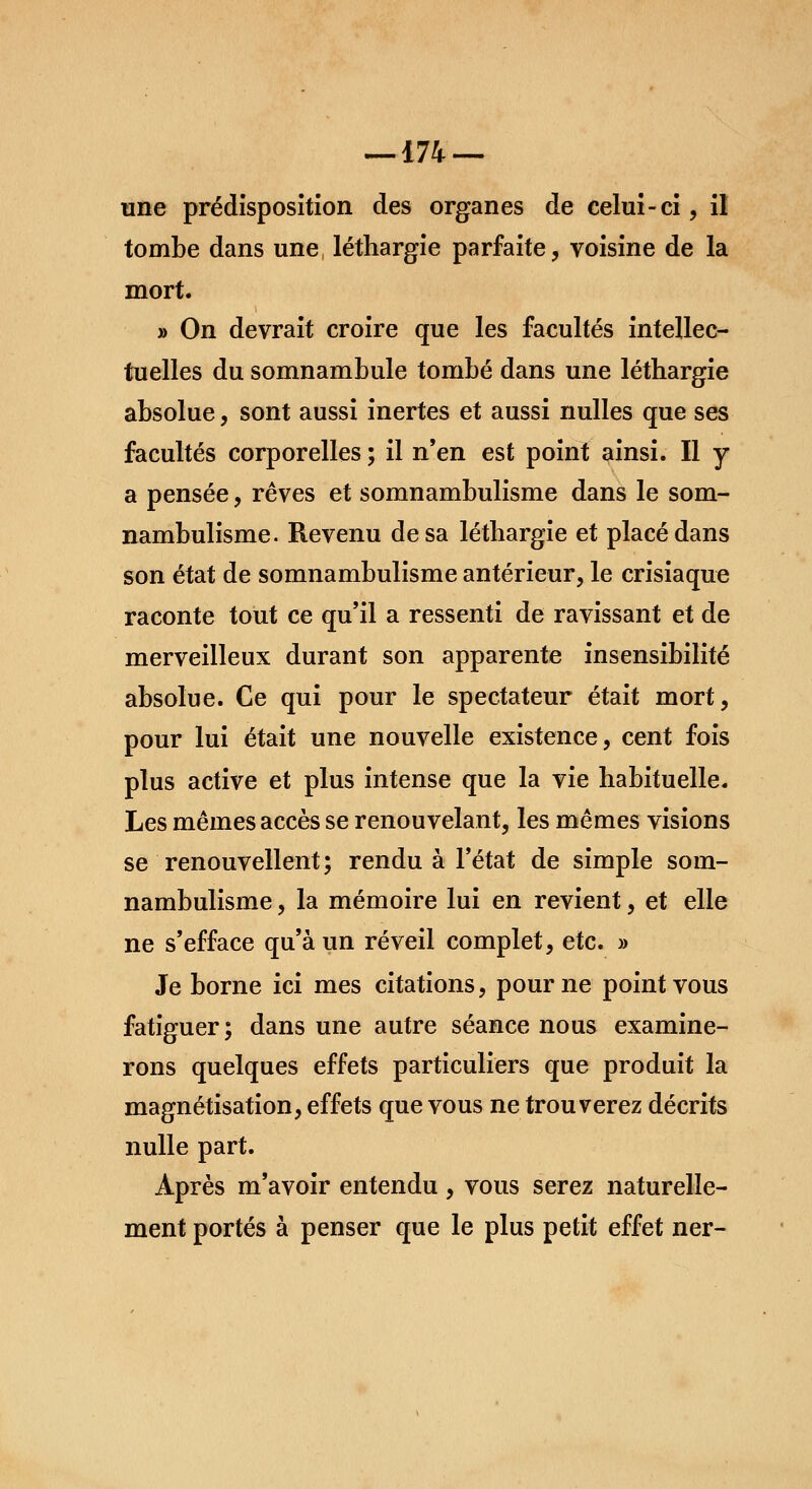 — 174 — une prédisposition des organes de celui-ci, il tombe dans une, léthargie parfaite, voisine de la mort. » On devrait croire que les facultés intellec- tuelles du somnambule tombé dans une léthargie absolue, sont aussi inertes et aussi nulles que ses facultés corporelles ; il n'en est point ainsi. Il y a pensée, rêves et somnambulisme dans le som- nambulisme. Revenu de sa léthargie et placé dans son état de somnambulisme antérieur, le crisiaque raconte tout ce qu'il a ressenti de ravissant et de merveilleux durant son apparente insensibilité absolue. Ce qui pour le spectateur était mort, pour lui était une nouvelle existence, cent fois plus active et plus intense que la vie habituelle. Les mêmes accès se renouvelant, les mêmes visions se renouvellent; rendu à l'état de simple som- nambulisme , la mémoire lui en revient, et elle ne s'efface qu'à un réveil complet, etc. » Je borne ici mes citations, pour ne point vous fatiguer ; dans une autre séance nous examine- rons quelques effets particuliers que produit la magnétisation, effets que vous ne trouverez décrits nulle part. Après m'avoir entendu, vous serez naturelle- ment portés à penser que le plus petit effet ner-