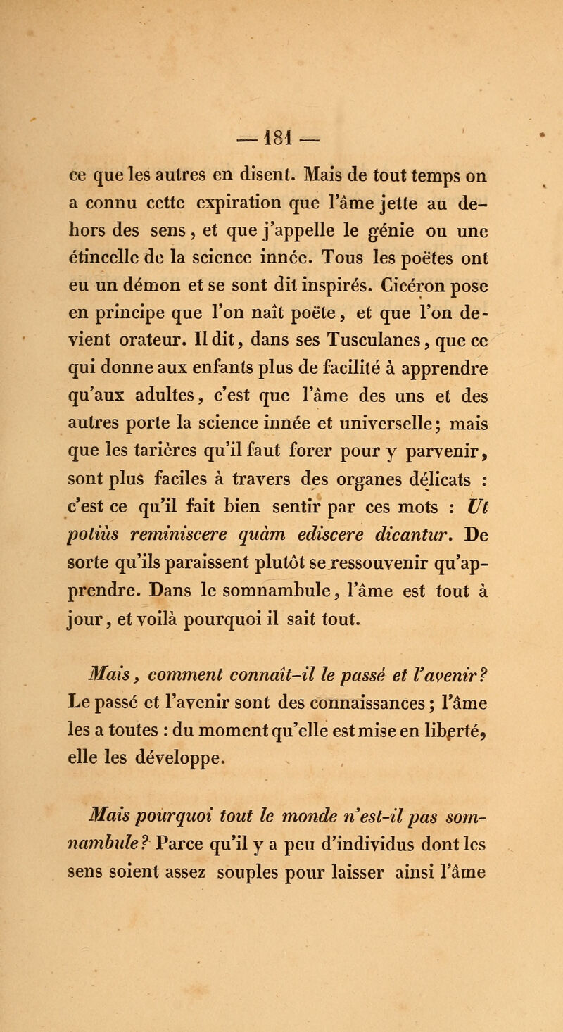 —181 — ce que les autres en disent. Mais de tout temps on a connu cette expiration que Famé jette au de- hors des sens, et que j'appelle le génie ou une étincelle de la science innée. Tous les poètes ont eu un démon et se sont dit inspirés. Cicéron pose en principe que l'on naît poète, et que Ton de- vient orateur. Il dit, dans ses Tusculanes, que ce qui donne aux enfants plus de facilité à apprendre qu'aux adultes, c'est que l'âme des uns et des autres porte la science innée et universelle ; mais que les tarières qu'il faut forer pour y parvenir, sont plus faciles à travers des organes délicats : c'est ce qu'il fait bien sentir par ces mots : Ut potiùs reminiscere quàm ediscere dicantur. De sorte qu'ils paraissent plutôt se ressouvenir qu'ap- prendre. Dans le somnambule, l'âme est tout à jour, et voilà pourquoi il sait tout. Mais y comment connaît-il le passé et l'avenir? Le passé et l'avenir sont des connaissances ; l'âme les a toutes : du moment qu'elle est mise en liberté, elle les développe. Mais pourquoi tout le monde n est-il pas som- nambule ? Parce qu'il y a peu d'individus dont les sens soient assez souples pour laisser ainsi l'âme