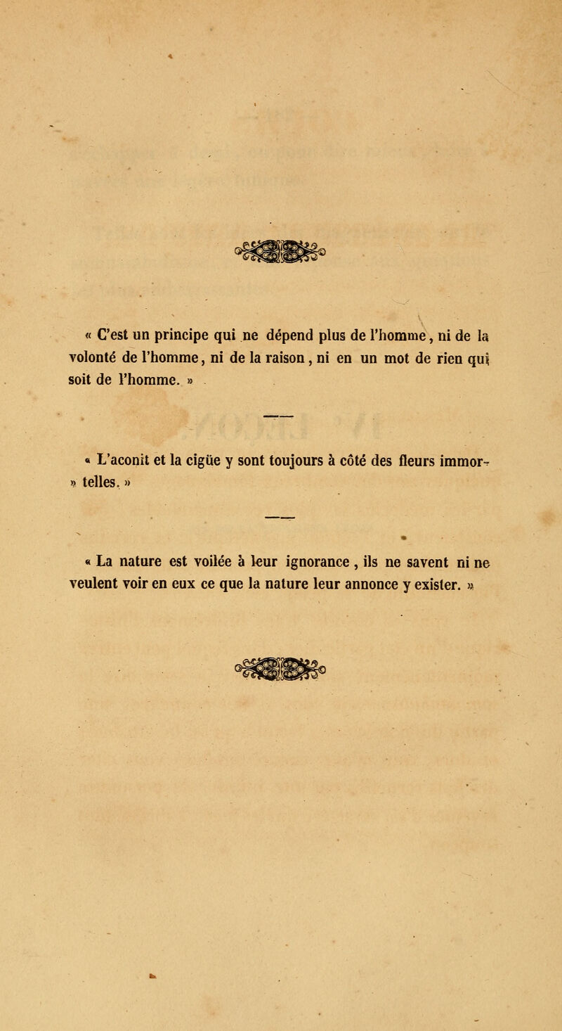 « C'est un principe qui ne dépend plus de l'homme, ni de la volonté de l'homme, ni de la raison, ni en un mot de rien qui soit de l'homme. » « L'aconit et la ciguë y sont toujours à côté des fleurs immor-. » telles. » « La nature est voilée à leur ignorance , ils ne savent ni ne veulent voir en eux ce que la nature leur annonce y exister. >*