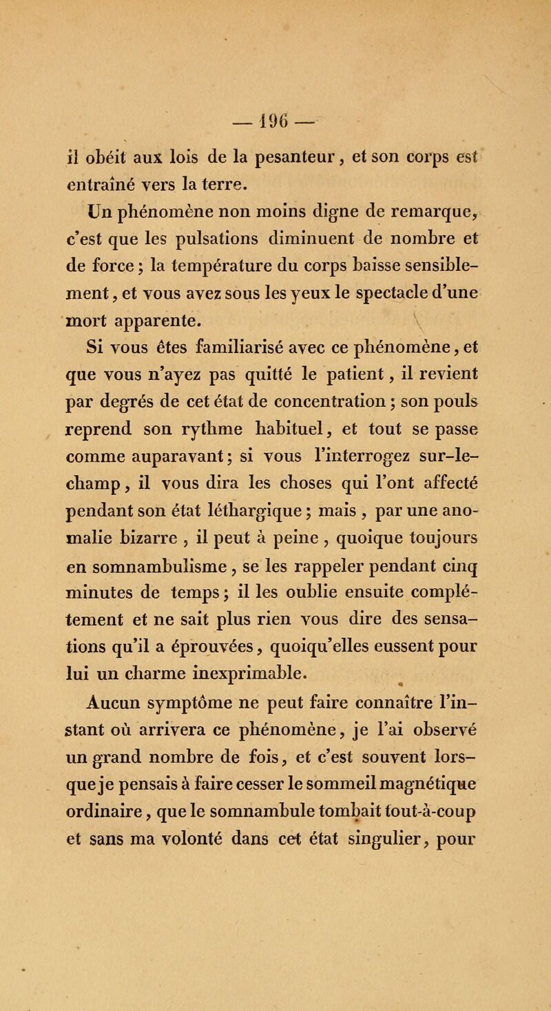 il obéit aux lois de la pesanteur, et son corps est entraîné vers la terre. Un phénomène non moins digne de remarque, c'est que les pulsations diminuent de nombre et de force ; la température du corps baisse sensible- ment , et vous avez sous les yeux le spectacle d'une mort apparente. Si vous êtes familiarisé avec ce phénomène, et que vous n'ayez pas quitté le patient, il revient par degrés de cet état de concentration ; son pouls reprend son rythme habituel, et tout se passe comme auparavant ; si vous l'interrogez sur-le- champ , il vous dira les choses qui l'ont affecté pendant son état léthargique ; mais , par une ano- malie bizarre 5 il peut à peine , quoique toujours en somnambulisme , se les rappeler pendant cinq minutes de temps ; il les oublie ensuite complè- tement et ne sait plus rien vous dire des sensa- tions qu'il a éprouvées, quoiqu'elles eussent pour lui un charme inexprimable. Aucun symptôme ne peut faire connaître l'in- stant où arrivera ce phénomène, je l'ai observé un grand nombre de fois, et c'est souvent lors- que je pensais à faire cesser le sommeil magnétique ordinaire, que le somnambule tombait tout-à-coup et sans ma volonté dans cet état singulier, pour