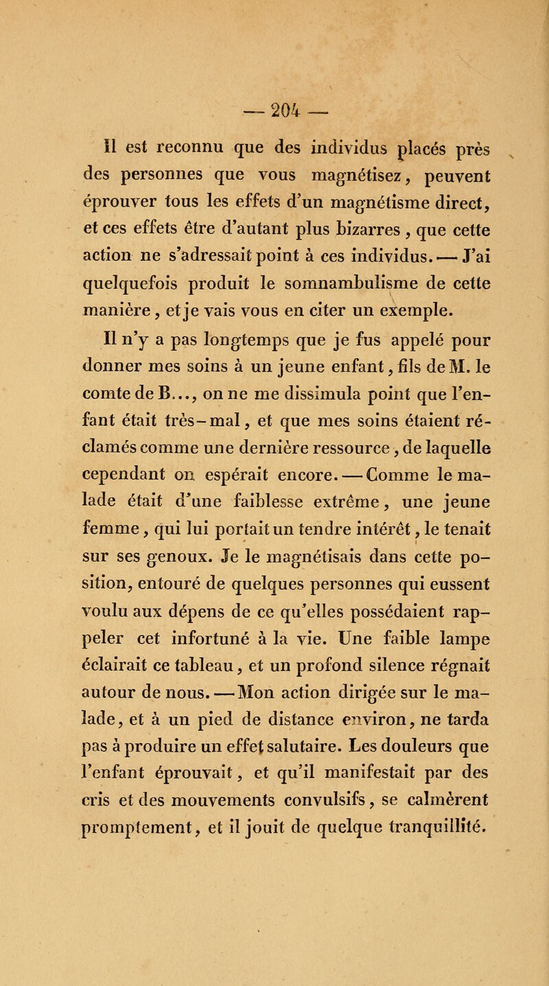 11 est reconnu que des individus placés près des personnes que vous magnétisez, peuvent éprouver tous les effets d'un magnétisme direct, et ces effets être d'autant plus bizarres , que cette action ne s'adressait point à ces individus. — J'ai quelquefois produit le somnambulisme de cette manière, et je vais vous en citer un exemple. Il n'y a pas longtemps que je fus appelé pour donner mes soins à un jeune enfant, fils de M. le comte de B,.., on ne me dissimula point que l'en- fant était très-mal, et que mes soins étaient ré- clamés comme une dernière ressource, de laquelle cependant on espérait encore. — Comme le ma- lade était d'une faiblesse extrême, une jeune femme, qui lui portait un tendre intérêt, le tenait sur ses genoux. Je le magnétisais dans cette po- sition, entouré de quelques personnes qui eussent voulu aux dépens de ce qu'elles possédaient rap- peler cet infortuné à la vie. Une faible lampe éclairait ce tableau, et un profond silence régnait autour de nous.—Mon action dirigée sur le ma- lade, et à un pied de distance environ, ne tarda pas à produire un effet salutaire. Les douleurs que l'enfant éprouvait, et qu'il manifestait par des cris et des mouvements convulsifs, se calmèrent promptement, et il jouit de quelque tranquillité.