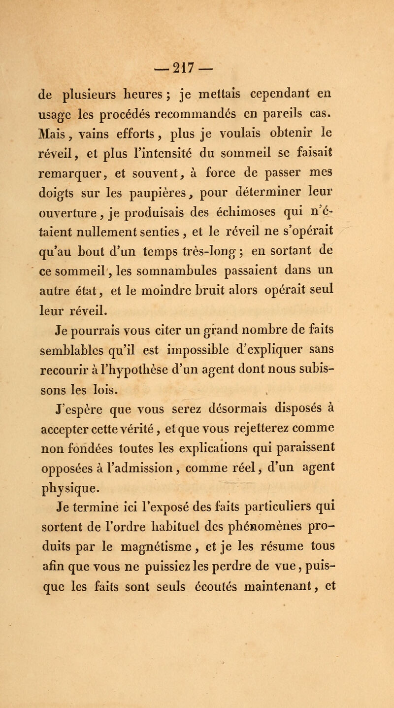 de plusieurs heures ; je mettais cependant en usage les procédés recommandés en pareils cas. Mais , vains efforts, plus je voulais obtenir le réveil, et plus l'intensité du sommeil se faisait remarquer, et souvent, à force de passer mes doigts sur les paupières, pour déterminer leur ouverture, je produisais des échimoses qui n'é- taient nullement senties , et le réveil ne s'opérait qu'au bout d'un temps très-long ; en sortant de ce sommeil, les somnambules passaient dans un autre état, et le moindre bruit alors opérait seul leur réveil. Je pourrais vous citer un grand nombre de faits semblables qu'il est impossible d'expliquer sans recourir à l'hypothèse d'un agent dont nous subis- sons les lois. J'espère que vous serez désormais disposés à accepter cette vérité, et que vous rejetterez comme non fondées toutes les explications qui paraissent opposées à l'admission, comme réel, d'un agent physique. Je termine ici l'exposé des faits particuliers qui sortent de l'ordre habituel des phénomènes pro- duits par le magnétisme, et je les résume tous afin que vous ne puissiez les perdre de vue, puis- que les faits sont seuls écoutés maintenant, et