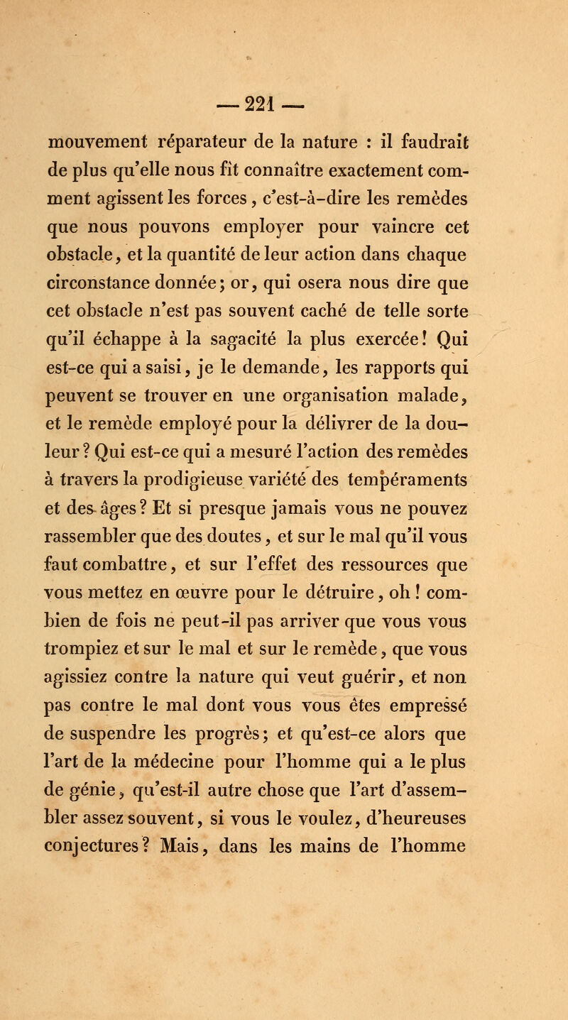 mouvement réparateur de la nature : il faudrait de plus qu'elle nous fit connaître exactement com- ment agissent les forces, c'est-à-dire les remèdes que nous pouvons employer pour vaincre cet obstacle, et la quantité de leur action dans chaque circonstance donnée; or, qui osera nous dire que cet obstacle n'est pas souvent caché de telle sorte qu'il échappe à la sagacité la plus exercée! Qui est-ce qui a saisi, je le demande, les rapports qui peuvent se trouver en une organisation malade, et le remède employé pour la délivrer de la dou- leur ? Qui est-ce qui a mesuré Faction des remèdes à travers la prodigieuse variété des tempéraments et des-âges? Et si presque jamais vous ne pouvez rassembler que des doutes, et sur le mal qu'il vous faut combattre, et sur l'effet des ressources que vous mettez en œuvre pour le détruire, oh ! com- bien de fois ne peut-il pas arriver que vous vous trompiez et sur le mal et sur le remède, que vous agissiez contre la nature qui veut guérir, et non pas contre le mal dont vous vous êtes empressé de suspendre les progrès ; et qu'est-ce alors que l'art de la médecine pour l'homme qui a le plus de génie, qu'est-il autre chose que l'art d'assem- bler assez souvent, si vous le voulez, d'heureuses conjectures? Mais, dans les mains de l'homme