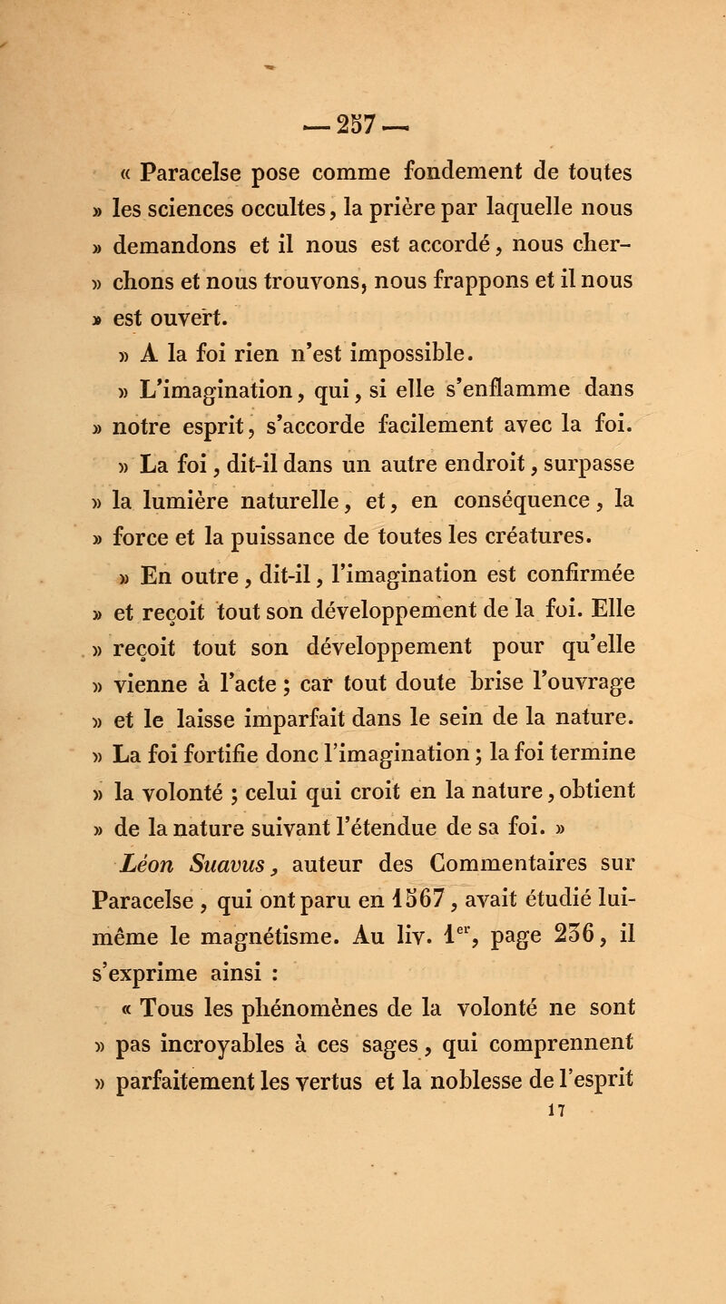 « Paracelse pose comme fondement de toutes » les sciences occultes, la prière par laquelle nous » demandons et il nous est accordé, nous cher- » chons et nous trouvons, nous frappons et il nous » est ouvert. » A la foi rien n'est impossible. » L'imagination, qui, si elle s'enflamme dans » notre esprit, s'accorde facilement avec la foi. » La foi, dit-il dans un autre endroit, surpasse » la lumière naturelle, et, en conséquence, la » force et la puissance de toutes les créatures. » En outre, dit-il, l'imagination est confirmée » et reçoit tout son développement de la foi. Elle » reçoit tout son développement pour qu'elle » vienne à l'acte ; car tout doute brise l'ouvrage )> et le laisse imparfait dans le sein de la nature. » La foi fortifie donc l'imagination ; la foi termine » la volonté ; celui qui croit en la nature, obtient » de la nature suivant l'étendue de sa foi. » Léon Suavus, auteur des Commentaires sur Paracelse , qui ont paru en 1567, avait étudié lui- même le magnétisme. Au liv. 1er, page 236, il s'exprime ainsi : « Tous les phénomènes de la volonté ne sont » pas incroyables à ces sages, qui comprennent » parfaitement les vertus et la noblesse de l'esprit 17