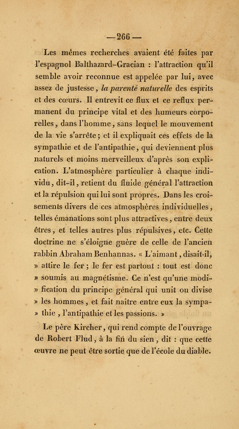 —266 — Les mêmes recherches avaient été faites par l'espagnol Balthazard-Gracian : l'attraction qu'il semble avoir reconnue est appelée par lui, avec assez de justesse, la parenté naturelle des esprits et des cœurs. Il entrevit ce flux et ce reflux per- manent du principe vital et des humeurs corpo- relles , dans l'homme, sans lequel le mouvement de la vie s'arrête ; et il expliquait ces effets de la sympathie et de l'antipathie , qui deviennent plus naturels et moins merveilleux d'après son expli- cation. L'atmosphère particulier à chaque indi- vidu, dit-il, retient du fluide général l'attraction et la répulsion qui lui sont propres. Dans les croi- sements divers de ces atmosphères individuelles, telles émanations sont plus attractives, entre deux êtres, et telles autres plus répulsives, etc. Cette doctrine ne s'éloigne guère de celle de l'ancien rabbin Abraham Benhannas. « L'aimant, disait-il, )) attire le fer ; le fer est partout : tout est donc y> soumis au magnétisme. Ce n'est qu'une modi- » fîcation du principe général qui unit ou divise » les hommes, et fait naître entre eux la sympa- » thie , l'antipathie et les passions. » Le père Kircher, qui rend compte de l'ouvrage de Robert Flud, à la fin du sien, dit : que cette œuvre ne peut être sortie que de l'école du diable.