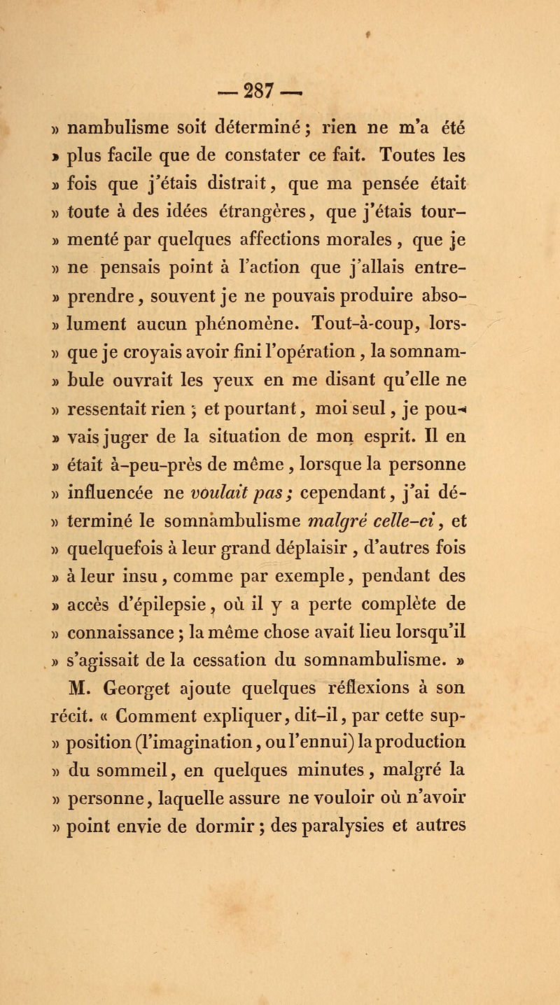 w nambulisme soit déterminé ; rien ne m'a été » plus facile que de constater ce fait. Toutes les » fois que j'étais distrait, que ma pensée était » toute à des idées étrangères, que j'étais tour- » mente par quelques affections morales , que je » ne pensais point à l'action que j'allais entre- » prendre, souvent je ne pouvais produire abso- » lument aucun phénomène. Tout-à-coup, lors- » que je croyais avoir fini l'opération, la somnam- » bule ouvrait les yeux en me disant qu'elle ne » ressentait rien ; et pourtant, moi seul, je pou^ » vais juger de la situation de mon esprit. Il en » était à-peu-près de même , lorsque la personne » influencée ne voulait pas ; cependant, j'ai dé- » terminé le somnambulisme malgré celle-ci, et » quelquefois à leur grand déplaisir , d'autres fois » à leur insu, comme par exemple, pendant des » accès d'épilepsie ? où il y a perte complète de » connaissance ; la même chose avait lieu lorsqu'il » s'agissait de la cessation du somnambulisme. » M. Georget ajoute quelques réflexions à son récit. « Comment expliquer, dit-il, par cette sup- » position (l'imagination, ou l'ennui) la production )> du sommeil, en quelques minutes, malgré la )> personne, laquelle assure ne vouloir où n'avoir » point envie de dormir ; des paralysies et autres