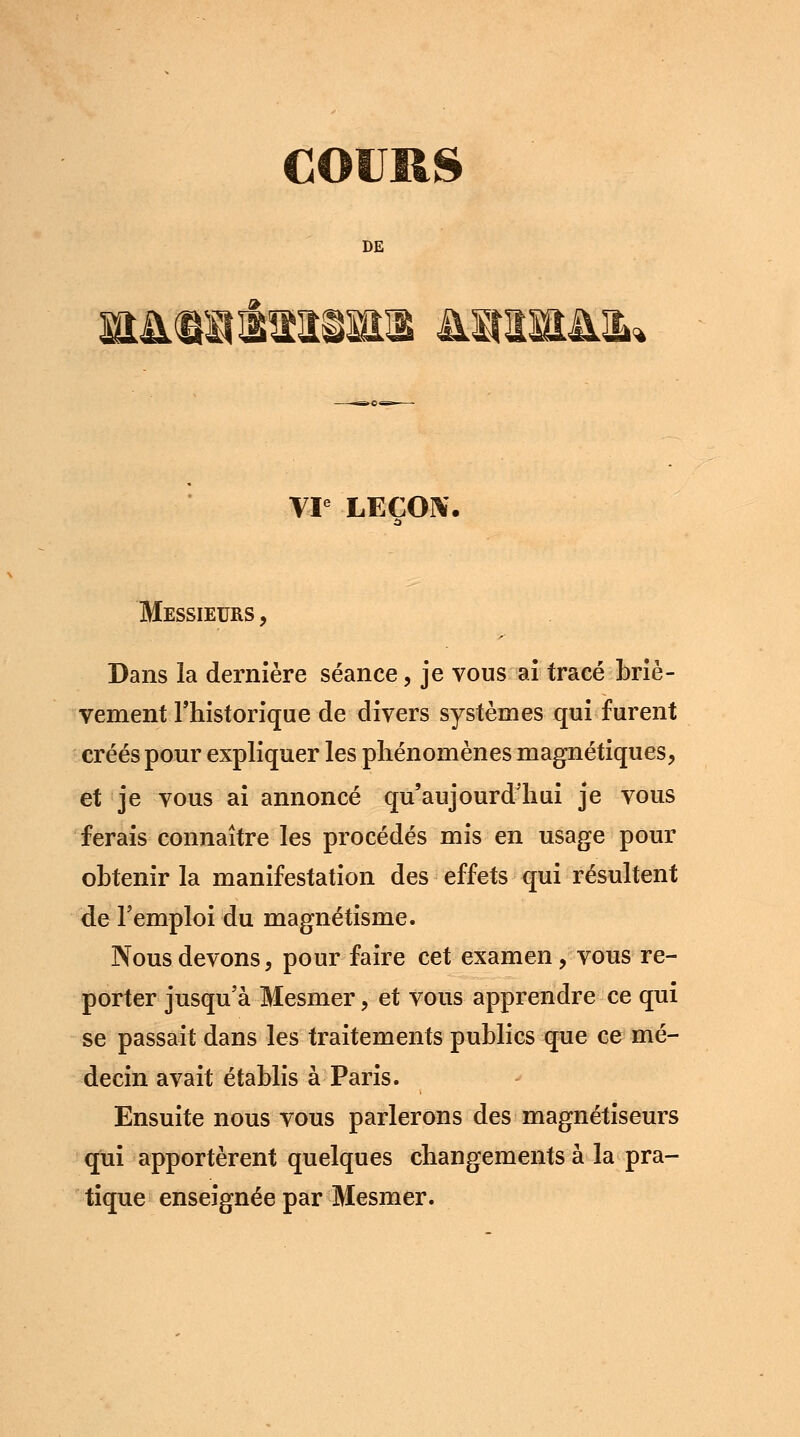 COURS DE &KttttïSftl MtHM. VIe LEÇON. Messieurs , Dans la dernière séance, je vous ai tracé briè- vement l'historique de divers systèmes qui furent créés pour expliquer les phénomènes magnétiques, et je vous ai annoncé qu'aujourd'hui je vous ferais connaître les procédés mis en usage pour obtenir la manifestation des effets qui résultent de l'emploi du magnétisme. Nous devons, pour faire cet examen, vous re- porter jusqu'à Mesmer, et vous apprendre ce qui se passait dans les traitements publics que ce mé- decin avait établis à Paris. Ensuite nous vous parlerons des magnétiseurs qui apportèrent quelques changements à la pra- tique enseignée par Mesmer.