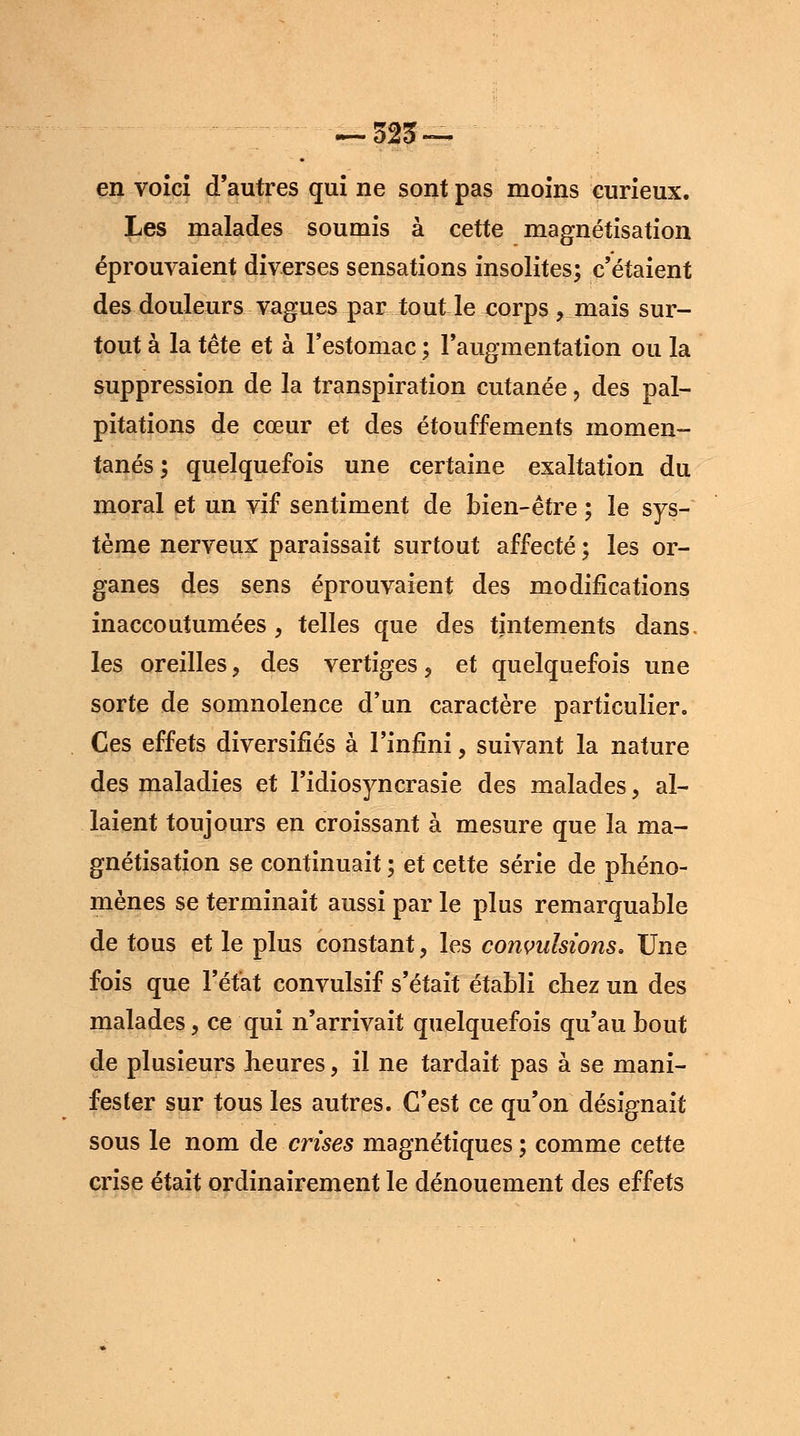 en voici d'autres qui ne sont pas moins curieux. Les malades soumis à cette magnétisation éprouvaient diverses sensations insolites; c'étaient des douleurs vagues par tout le corps , mais sur- tout à la tête et à l'estomac ; l'augmentation ou la suppression de la transpiration cutanée , des pal- pitations de cœur et des étouffements momen- tanés ; quelquefois une certaine exaltation du moral et un vif sentiment de bien-être ; le sys- tème nerveux paraissait surtout affecté ; les or- ganes des sens éprouvaient des modifications inaccoutumées, telles que des tintements dans les oreilles, des vertiges, et quelquefois une sorte de somnolence d'un caractère particulier. Ces effets diversifiés à l'infini, suivant la nature des maladies et l'idiosyncrasie des malades, al- laient toujours en croissant à mesure que la ma- gnétisation se continuait ; et cette série de phéno- mènes se terminait aussi par le plus remarquable de tous et le plus constant, les convulsions. Une fois que l'état convulsif s'était établi chez un des malades, ce qui n'arrivait quelquefois qu'au bout de plusieurs heures, il ne tardait pas à se mani- fester sur tous les autres. C'est ce qu'on désignait sous le nom de crises magnétiques ; comme cette crise était ordinairement le dénouement des effets