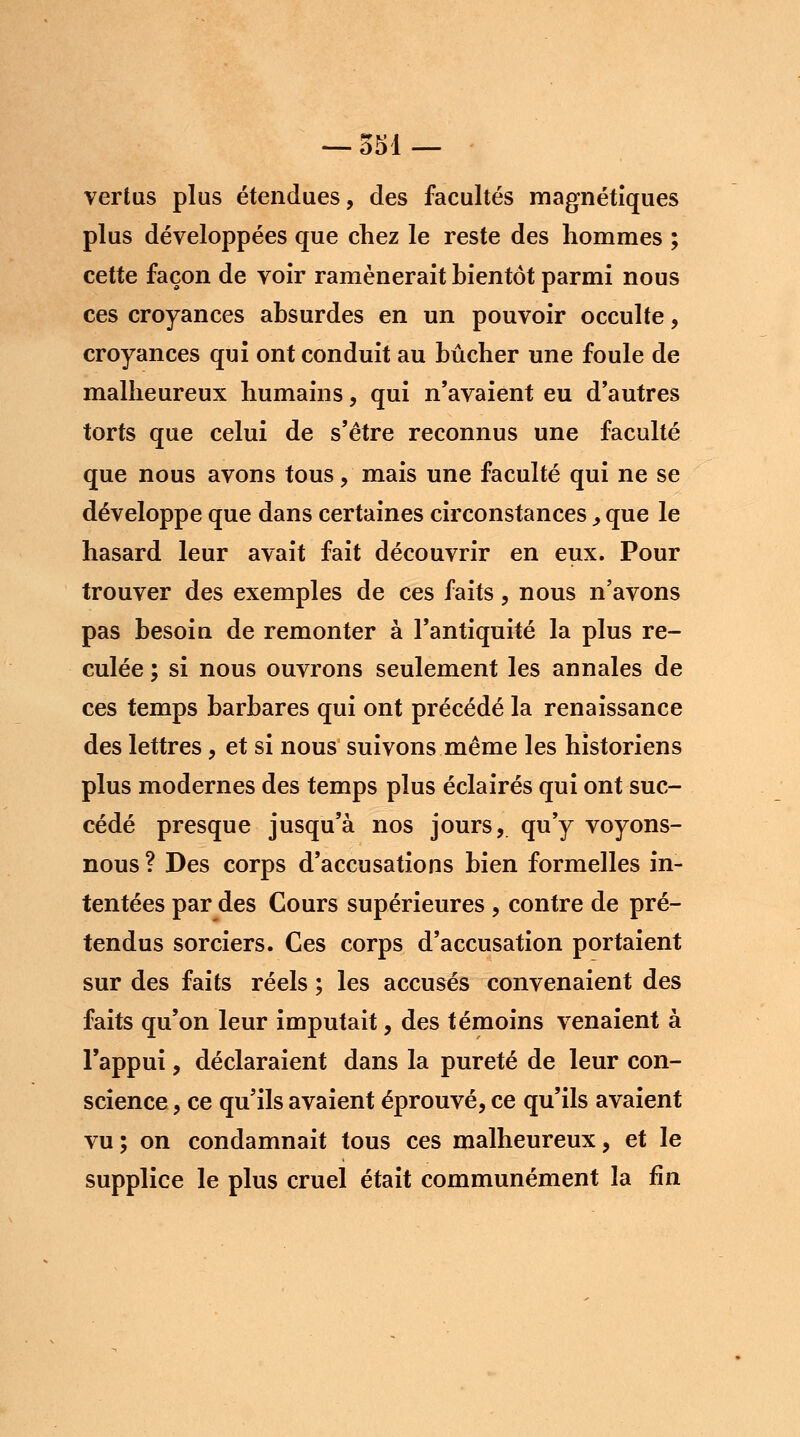 vertus plus étendues, des facultés magnétiques plus développées que chez le reste des hommes ; cette façon de voir ramènerait bientôt parmi nous ces croyances absurdes en un pouvoir occulte, croyances qui ont conduit au bûcher une foule de malheureux humains, qui n'avaient eu d'autres torts que celui de s'être reconnus une faculté que nous avons tous, mais une faculté qui ne se développe que dans certaines circonstances, que le hasard leur avait fait découvrir en eux. Pour trouver des exemples de ces faits, nous n'avons pas besoin de remonter à l'antiquité la plus re- culée ; si nous ouvrons seulement les annales de ces temps barbares qui ont précédé la renaissance des lettres, et si nous suivons même les historiens plus modernes des temps plus éclairés qui ont suc- cédé presque jusqu'à nos jours, qu'y voyons- nous ? Des corps d'accusations bien formelles in- tentées par des Cours supérieures , contre de pré- tendus sorciers. Ces corps d'accusation portaient sur des faits réels ; les accusés convenaient des faits qu'on leur imputait, des témoins venaient à l'appui, déclaraient dans la pureté de leur con- science , ce qu'ils avaient éprouvé, ce qu'ils avaient vu; on condamnait tous ces malheureux, et le supplice le plus cruel était communément la fin