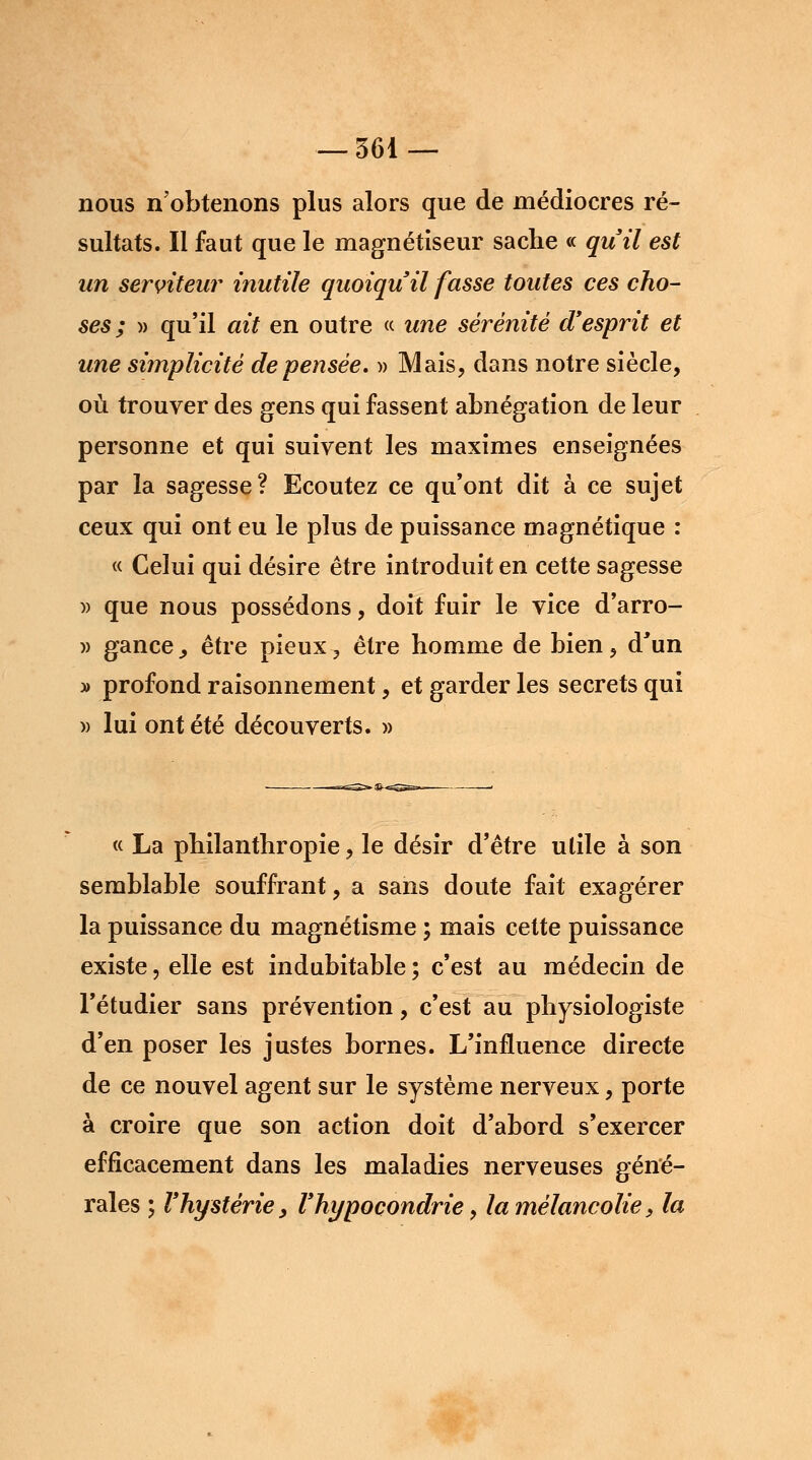 nous n'obtenons plus alors que de médiocres ré- sultats. Il faut que le magnétiseur sache « qu'il est un serviteur inutile quoiqu'il fasse toutes ces cho- ses; )) qu'il ait en outre « une sérénité d'esprit et une simplicité dépensée. » Mais, dans notre siècle, où trouver des gens qui fassent abnégation de leur personne et qui suivent les maximes enseignées par la sagesse? Ecoutez ce qu'ont dit à ce sujet ceux qui ont eu le plus de puissance magnétique : « Celui qui désire être introduit en cette sagesse » que nous possédons, doit fuir le vice d'arro- » gance, être pieux , être homme de bien, d'un » profond raisonnement, et garder les secrets qui » lui ont été découverts. » « La philanthropie, le désir d'être utile à son semblable souffrant, a sans doute fait exagérer la puissance du magnétisme ; mais cette puissance existe, elle est indubitable ; c'est au médecin de l'étudier sans prévention, c'est au physiologiste d'en poser les justes bornes. L'influence directe de ce nouvel agent sur le système nerveux, porte à croire que son action doit d'abord s'exercer efficacement dans les maladies nerveuses géné- rales ; l'hystérie y l'hypocondrie, la mélancolie, la