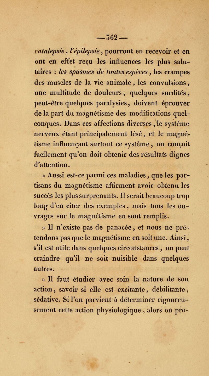 catalepsie, Vèpilepsie, pourront en recevoir et en ont en effet reçu les influences les plus salu- taires : les spasmes de toutes espèces, les crampes des muscles de la vie animale , les convulsions, une multitude de douleurs, quelques surdités, peut-être quelques paralysies, doivent éprouver de la part du magnétisme des modifications quel- conques. Dans ces affections diverses,le système nerveux étant principalement lésé, et le magné- tisme influençant surtout ce système, on conçoit facilement qu'on doit obtenir des résultats dignes d'attention. » Aussi est-ce parmi ces maladies, que les par- tisans du magnétisme affirment avoir obtenu les succès les plus surprenants. Il serait beaucoup trop long d'en citer des exemples, mais tous les ou- vrages sur le magnétisme en sont remplis. » 11 n'existe pas de panacée, et nous ne pré- tendons pas que le magnétisme en soit une. Ainsi, s'il est utile dans quelques circonstances, on peut craindre qu'il ne soit nuisible dans quelques autres. » Il faut étudier avec soin la nature de son action, savoir si elle est excitante, débilitante, sédative. Si l'on parvient à déterminer rigoureu- sement cette action physiologique, alors on pro-