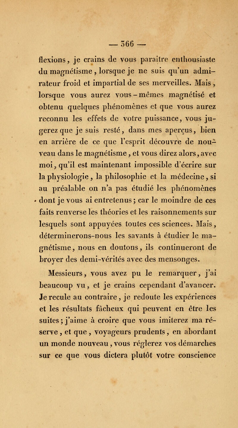 flexions, je crains de vous paraître enthousiaste du magnétisme , lorsque je ne suis qu'un admi- rateur froid et impartial de ses merveilles. Mais , lorsque vous aurez vous-mêmes magnétisé et obtenu quelques phénomènes et que vous aurez reconnu les effets de votre puissance, vous ju- gerez que je suis resté, dans mes aperçus, bien en arrière de ce que l'esprit découvre de nou- veau dans le magnétisme, et vous direz alors, avec moi, qu'il est maintenant impossible d'écrire sur la physiologie, la philosophie et la médecine, si au préalable on n'a pas étudié les phénomènes dont je vous ai entretenus ; car le moindre de ces faits renverse les théories et les raisonnements sur lesquels sont appuyées toutes ces sciences. Mais, déterminerons-nous les savants à étudier le ma- gnétisme, nous en doutons, ils continueront de broyer des demi-vérités avec des mensonges. Messieurs, vous avez pu le remarquer, j'ai beaucoup vu, et je crains cependant d'avancer. Je recule au contraire, je redoute les expériences et les résultats fâcheux qui peuvent en être les suites ; j'aime à croire que vous imiterez ma ré- serve , et que , voyageurs prudents, en abordant un monde nouveau, vous réglerez vos démarches sur ce que vous dictera plutôt votre conscience