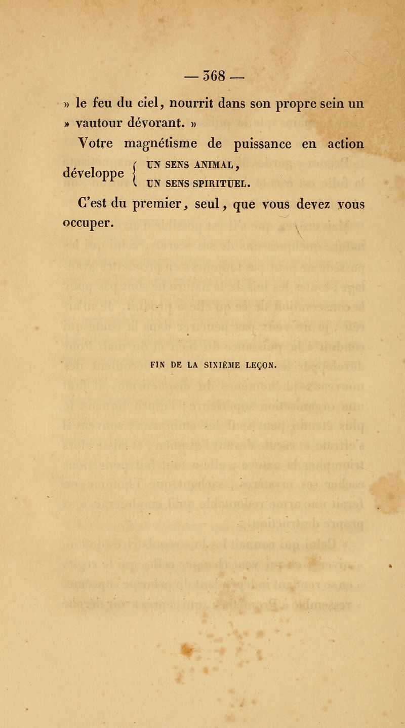 » le feu du ciel, nourrit dans son propre sein un » vautour dévorant. » Votre magnétisme de puissance en action , ; . (UN SENS ANIMAL, développe ] 11 l UN SENS SPIRITUEL. C'est du premier, seul , que vous devez vous occuper. FIN DE LA SIXIÈME LEÇON.