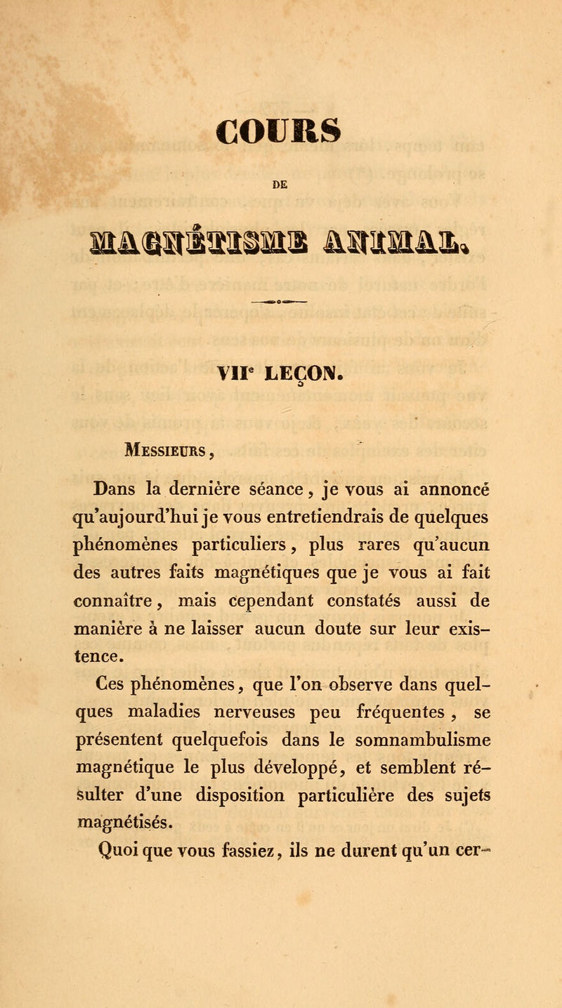 COURS DE mMïritiiMi Mirais VIP LEÇON. Messieurs , Dans la dernière séance, je vous ai annoncé qu'aujourd'hui je vous entretiendrais de quelques phénomènes particuliers, plus rares qu'aucun des autres faits magnétiques que je vous ai fait connaître, mais cependant constatés aussi de manière à ne laisser aucun doute sur leur exis- tence. Ces phénomènes, que l'on observe dans quel- ques maladies nerveuses peu fréquentes, se présentent quelquefois dans le somnambulisme magnétique le plus développé, et semblent ré- sulter d'une disposition particulière des sujets magnétisés. Quoi que vous fassiez, ils ne durent qu'un cer-